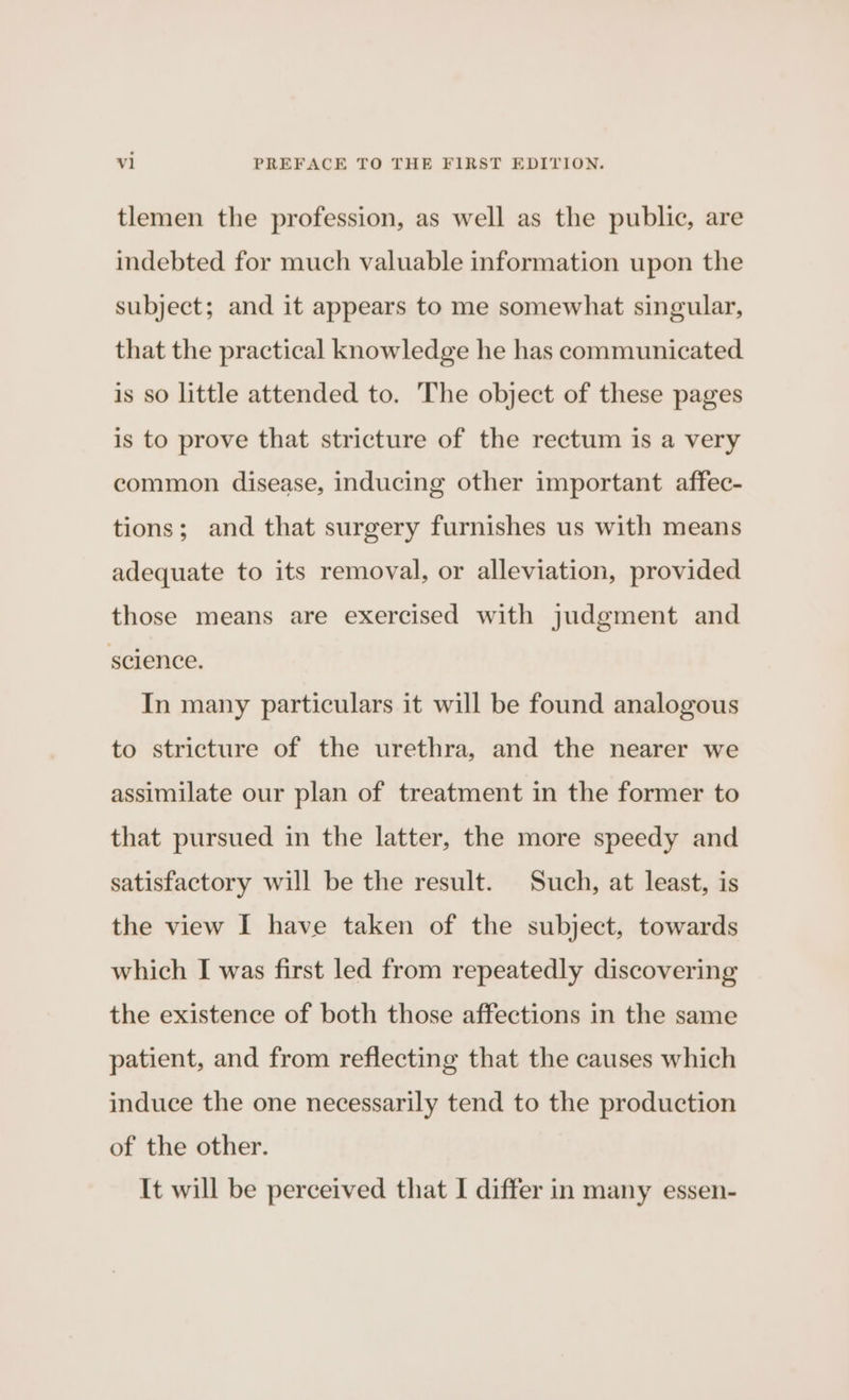 tlemen the profession, as well as the public, are indebted for much valuable information upon the subject; and it appears to me somewhat singular, that the practical knowledge he has communicated is so little attended to. The object of these pages is to prove that stricture of the rectum is a very common disease, inducing other important affec- tions; and that surgery furnishes us with means adequate to its removal, or alleviation, provided those means are exercised with judgment and science. In many particulars it will be found analogous to stricture of the urethra, and the nearer we assimilate our plan of treatment in the former to that pursued in the latter, the more speedy and satisfactory will be the result. Such, at least, is the view I have taken of the subject, towards which I was first led from repeatedly discovering the existence of both those affections in the same patient, and from reflecting that the causes which induce the one necessarily tend to the production of the other. It will be perceived that I differ in many essen-
