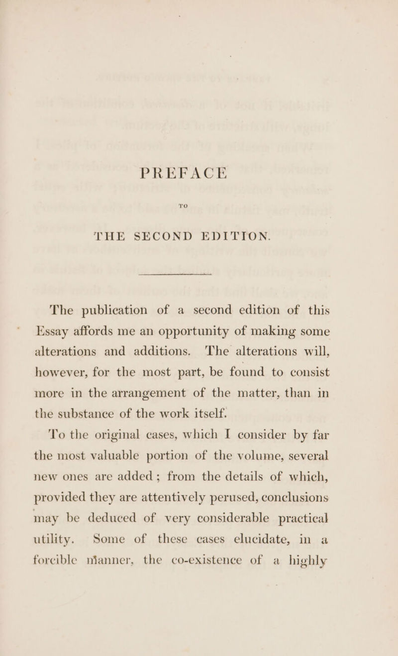 THE SECOND EDITION. The publication of a second edition of this Essay affords me an opportunity of making some alterations and additions. ‘The alterations will, however, for the most part, be found to consist more in the arrangement of the matter, than in the substance of the work itself. To the original cases, which I consider by far the most valuable portion of the volume, several new ones are added; from the details of which, provided they are attentively perused, conclusions may be deduced of very considerable practical utility. Some of these cases elucidate, in a forcible mianner, the co-existence of a highly
