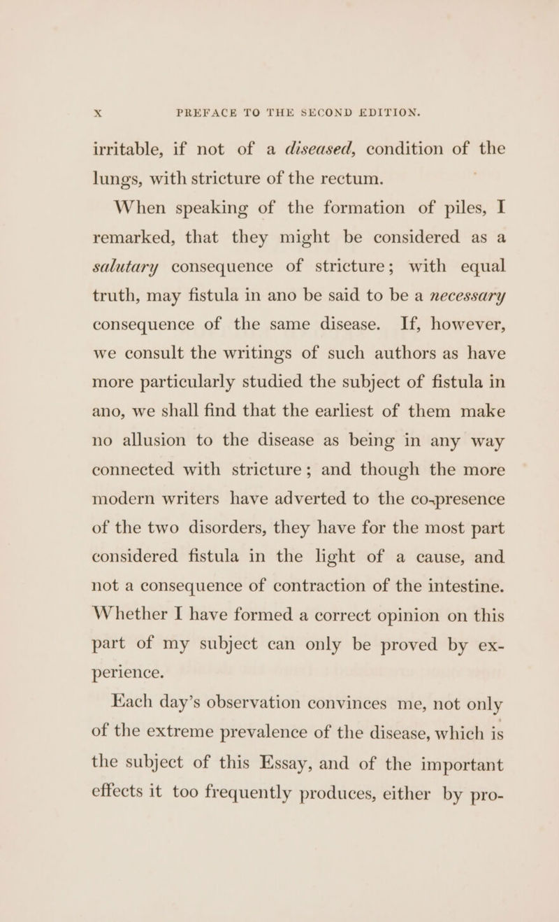 irritable, if not of a diseased, condition of the lungs, with stricture of the rectum. When speaking of the formation of piles, I remarked, that they might be considered as a salutary consequence of stricture; with equal truth, may fistula in ano be said to be a necessary consequence of the same disease. If, however, we consult the writings of such authors as have more particularly studied the subject of fistula in ano, we shall find that the earliest of them make no allusion to the disease as being in any way connected with stricture; and though the more modern writers have adverted to the coxpresence of the two disorders, they have for the most part considered fistula in the light of a cause, and not a consequence of contraction of the intestine. Whether I have formed a correct opinion on this part of my subject can only be proved by ex- perience. Kach day’s observation convinces me, not only of the extreme prevalence of the disease, which is the subject of this Essay, and of the important effects it too frequently produces, either by pro-