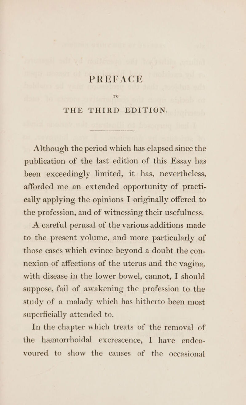 THE THIRD EDITION. Although the period which has elapsed since the publication of the last edition of this Essay has been exceedingly limited, it has, nevertheless, afforded me an extended opportunity of practi- cally applying the opinions I originally offered to the profession, and of witnessing their usefulness. A careful perusal of the various additions made to the present volume, and more particularly of those cases which evince beyond a doubt the con- nexion of affections of the uterus and the vagina, with disease in the lower bowel, cannot, I should suppose, fail of awakening the profession to the study of a malady which has hitherto been most superficially attended to. In the chapter which treats of the removal of the hemorrhoidal excrescence, I have endea- voured to show the causes of the occasional