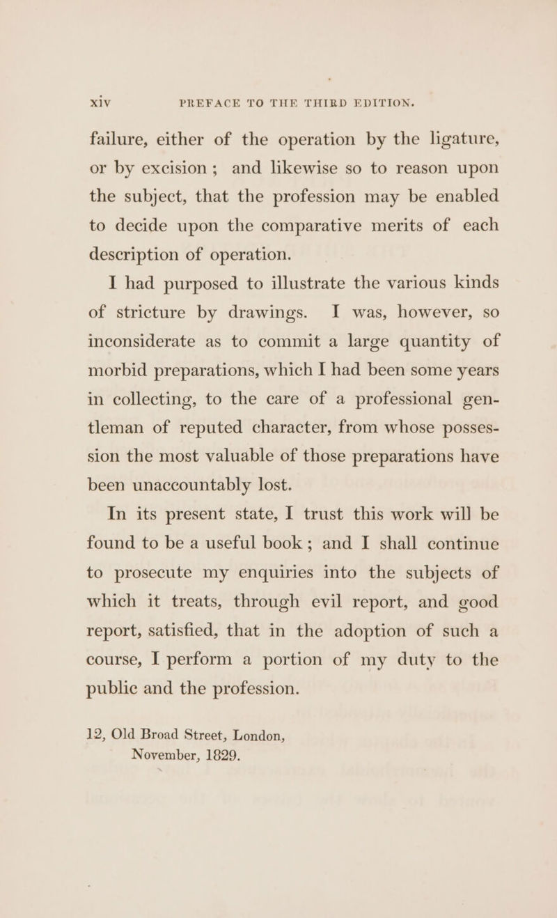 failure, either of the operation by the ligature, or by excision; and likewise so to reason upon the subject, that the profession may be enabled to decide upon the comparative merits of each description of operation. I had purposed to illustrate the various kinds of stricture by drawings. I was, however, so inconsiderate as to commit a large quantity of morbid preparations, which I had been some years in collecting, to the care of a professional gen- tleman of reputed character, from whose posses- sion the most valuable of those preparations have been unaccountably lost. In its present state, I trust this work will be found to be a useful book; and I shall continue to prosecute my enquiries into the subjects of which it treats, through evil report, and good report, satisfied, that in the adoption of such a course, I perform a portion of my duty to the public and the profession. 12, Old Broad Street, London, November, 1829.
