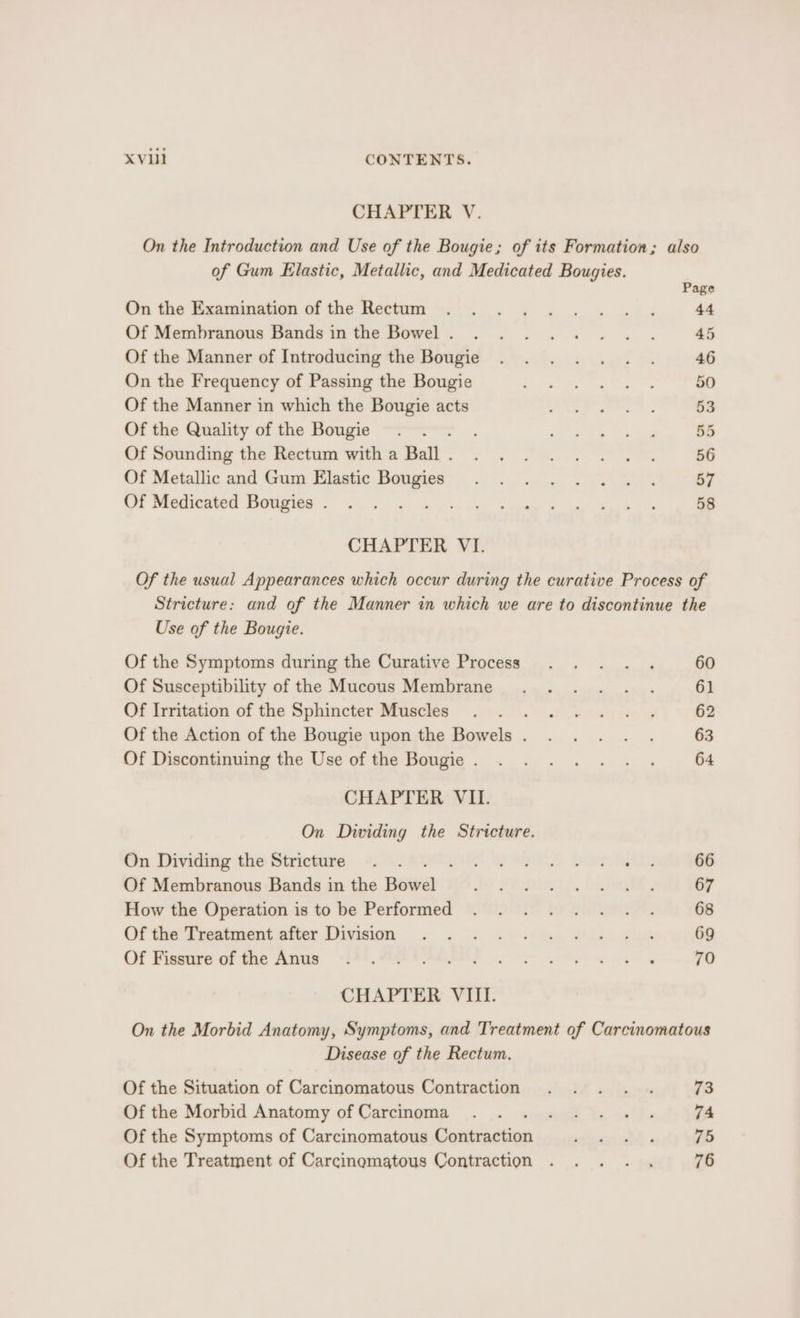 CHAPTER V. of Gum Elastic, Metallic, and Medicated Bougies. On the Examination of the Rectum Of Membranous Bands in the Bowel . Of the Manner of Introducing the Bougie On the Frequency of Passing the Bougie Of the Manner in which the Bougie acts Of the Quality of the Bougie Of Sounding the Rectum with a Ball . Of Metallic and Gum Elastic Bougies Of Medicated Bougies . ; CHAPTER VI. Page 44 45 Use of the Bougie. Of the Symptoms during the Curative Process Of Susceptibility of the Mucous Membrane Of Irritation of the Sphincter Muscles ; Of the Action of the Bougie upon the Bowels . Of Discontinuing the Use of the Bougie . CHAPTER VIL. On Dividing the Stricture. On Dividing the Stricture . . a Ota teers Ny Of Membranous Bands in the Baweliz How the Operation is to be Performed Of the Treatment after Division Of Fissure of the Anus CHAPTER VIII. 60 61 62 63 64 66 67 68 69 79 Disease of the Rectum. Of the Situation of Carcinomatous Contraction Of the Morbid Anatomy of Carcinoma Of the Symptoms of Carcinomatous Contraction Of the Treatment of Carcinomatous Contraction 73 74 75 76