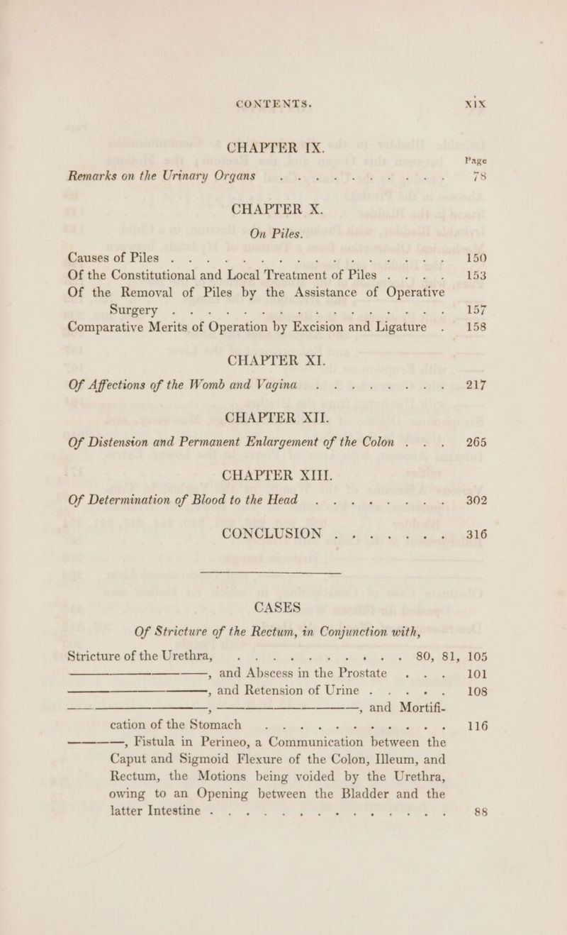 CHAPTER IX. Page Haguarks an the Urmmary Orqang [5 -igi fa yt ce foen> 78 CHAPTER X. On Piles. Causes of Piles . . . ep me ai Of the Constitutional and Keeui tices cece oe Pies pe ag 153 Of the Removal of Piles by the Assistance of Coiedire Surgery . . aoe Comparative Merits of Susiabioan a Peres nant arate . 156 CHAPTER XI. Of Affections of the Womb and Vagina . . . . . . . . = 217 CHAPTER XII. Of Distension and Permanent Enlargement of the Colon . . . 265 CHAPTER XIII. Of Determination of Blood tothe Head . ..... .. . 302 CORGLUSUON 9) fas i we eS CASES Of Stricture of the Rectum, in Conjunction with, Stricture of the Urethra, s DeArS aK a 0s) BO) Si, POR ——, and Sistew j in s Prostate .« 4 am Ae ooo , and Retension of Urme .... . 1608 ——_. — —, —_—_—_ ————,, and Mortifi- cation of the instil ee . 116 ————, Fistula in Perineo, a Sa Mile 0 vw a Chant and Sigmoid Flexure of the Colon, [leum, and Rectum, the Motions being voided by the Urethra, owing to an Opening between the Bladder and the er Se ee re 88