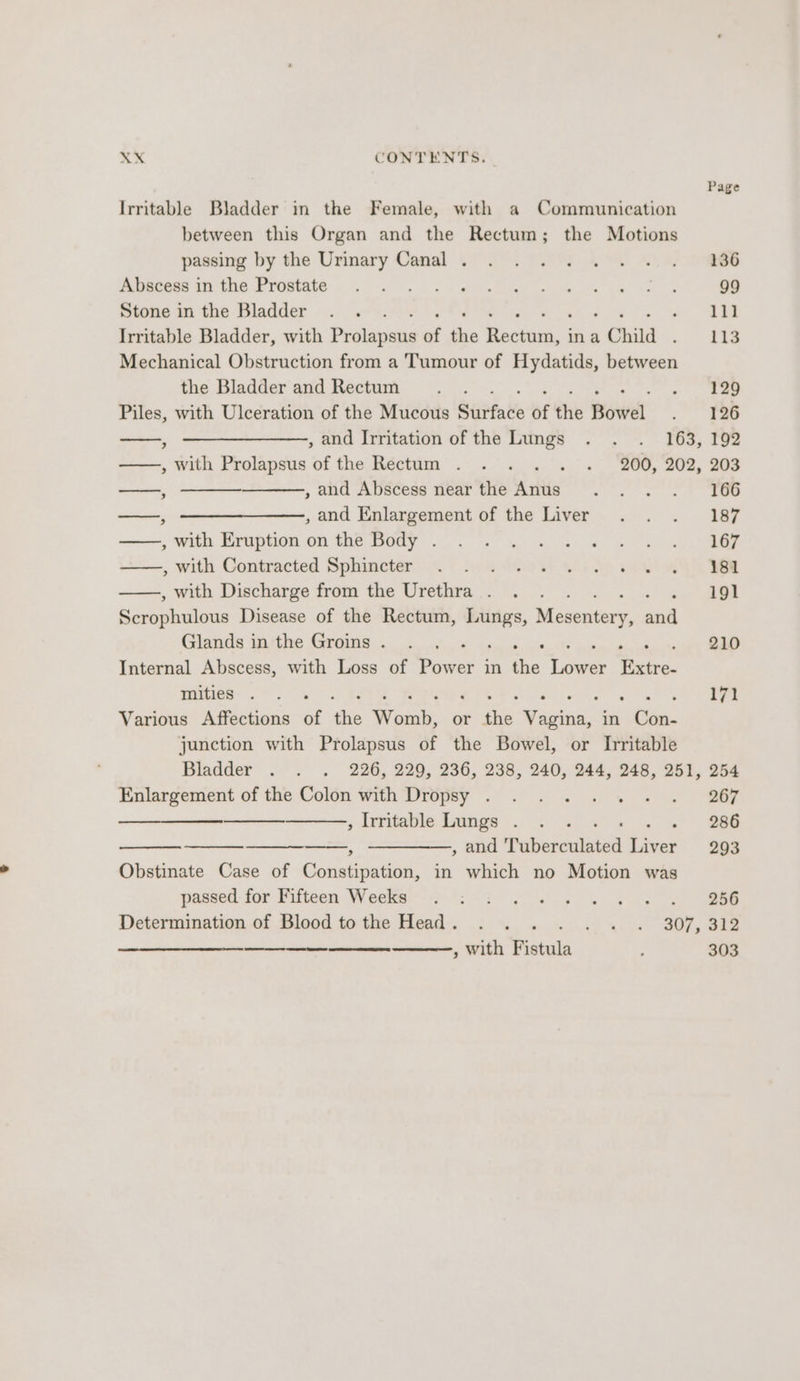 Page Irritable Bladder in the Female, with a Communication between this Organ and the Rectum; the Motions passing by the Urinary Canal . 136 Abscess in the Prostate - 99 Stone in the Bladder : 111 Irritable Bladder, with Prolapsus of the oretaih. ina 1 Child 113 Mechanical Obstruction from a Tumour of Hydatids, between the Bladder and Rectum 129 Piles, with Ulceration of the Mucous Stitt te of the Bowel 126 . , and Irritation of the Lungs . . . 163, 192 ——, with Prolapsus of the Rectum . . . . . . 200, 202, 203 —, , and Abscess near the Anus 166 —, —————,, and Enlargement of the Liver 187 , with Eruption on the Body . 167 , with Contracted Sphincter 181 , with Discharge from the Urethra . 191 Serophulous Disease of the Rectum, Lungs, Mesvatery, ana Glands inthe Groms. . , eee perils od 210 Internal Abscess, with Loss of Dawes in the Lower Extre- wieies: oF os i Pyiee i171 Various Affections of Pe Wats: or the Vagina, in ihe: junction with Prolapsus of the Bowel, or Irritable Enlargement of the Colon with Dropsy . 267 (oo , Irritable Lungs . 286 , and Tiubersalieak Liver 293 Obstinate Case of Constipation, in which no Motion was passed for Fifteen Weeks Se ee an Determination of Blood tothe Head. . . . <> 4Gyo ley ee ————————— —- —— —— , With etal 303