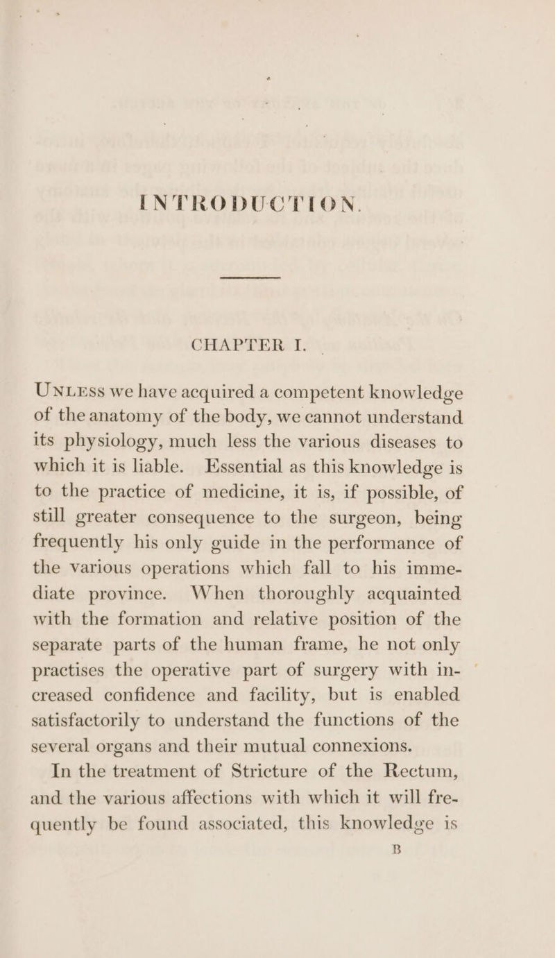 INTRODUCTION. CHAPTER I. UNLEss we have acquired a competent knowledge of the anatomy of the body, we cannot understand its physiology, much less the various diseases to which it is liable. Essential as this knowledge is to the practice of medicine, it is, if possible, of still greater consequence to the surgeon, being frequently his only guide in the performance of the various operations which fall to his imme- diate province. When thoroughly acquainted with the formation and relative position of the separate parts of the human frame, he not only practises the operative part of surgery with in- © creased confidence and facility, but is enabled satisfactorily to understand the functions of the several organs and their mutual connexions. In the treatment of Stricture of the Rectum, and the various affections with which it will fre- quently be found associated, this knowledge is B