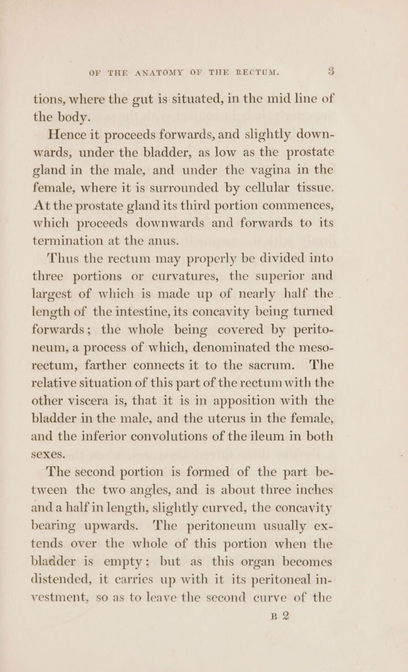 tions, where the gut is situated, in the mid line of the body. Hence it proceeds forwards, and slightly down- wards, under the bladder, as low as the prostate gland in the male, and under the vagina in the female, where it is surrounded by cellular tissue. At the prostate gland its third portion commences, which proceeds downwards and forwards to its termination at the anus. Thus the rectum may properly be divided into three portions or curvatures, the superior and largest of which is made up of nearly half the - length of the intestine, its concavity being turned forwards; the whole being covered by perito- neum, a process of which, denominated the meso- rectum, farther connects it to the sacrum. ‘The relative situation of this part of the rectum with the other viscera is, that it is In apposition with the bladder in the male, and the uterus in the female, and the inferior convolutions of the ileum in both Sexes. The second portion is formed of the part be- tween the two angles, and is about three inches anda half in length, slightly curved, the coneavity bearing upwards. ‘The peritoneum usually ex- tends over the whole of this portion when the bladder is empty: but as this organ becomes distended, it carries up with it its peritoneal in- vestment, so as to leave the second curve of the B2