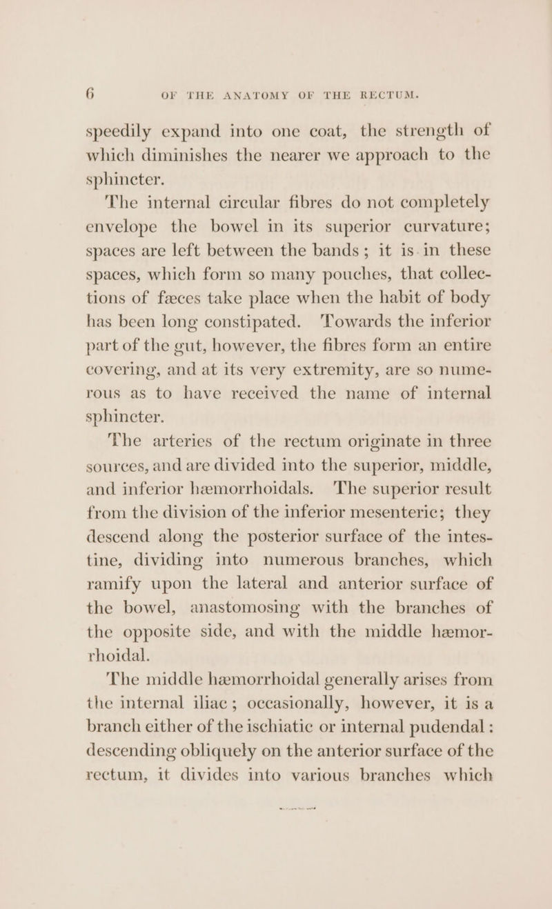 speedily expand into one coat, the strength of which diminishes the nearer we approach to the sphincter. The internal circular fibres do not completely envelope the bowel in its superior curvature; spaces are left between the bands; it is.in these spaces, which form so many pouches, that collec- tions of faeces take place when the habit of body has been long constipated. ‘Towards the inferior part of the gut, however, the fibres form an entire covering, and at its very extremity, are so nume- rous as to have received the name of internal sphincter. The arteries of the rectum originate in three sources, and are divided into the superior, middle, and inferior hamorrhoidals. The superior result from the division of the inferior mesenteric; they descend along the posterior surface of the intes- tine, dividing into numerous branches, which ramify upon the lateral and anterior surface of the bowel, anastomosing with the branches of the opposite side, and with the middle hemor- rhoidal. The middle hemorrhoidal generally arises from the internal iliac; occasionally, however, it is a branch either of the ischiatic or internal pudendal : descending obliquely on the anterior surface of the rectum, it divides into various branches which