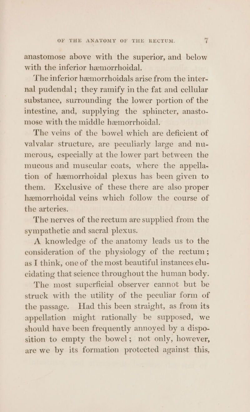 anastomose above with the superior, and below with the inferior hemorrhoidal. The inferior hemorrhoidals arise from the inter- nal pudendal; they ramify in the fat and cellular substance, surrounding the lower portion of the intestine, and, supplying the sphincter, anasto- mose with the middle hemorrhoidal. The veins of the bowel which are deficient of valvalar structure, are peculiarly large and nu- merous, especially at the lower part between the mucous and muscular coats, where the appella- tion of hemorrhoidal plexus has been given to them. Exclusive of these there are also proper hemorrhoidal veins which follow the course of the arteries. The nerves of the rectum are supplied from the sympathetic and sacral plexus. A knowledge of the anatomy leads us to the consideration of the physiology of the rectum; as I think, one of the most beautiful instances elu- cidating that science throughout the human body. The most superficial observer cannot but be struck with the utility of the peculiar form of the passage. Had this been straight, as from its appellation might rationally be supposed, we should have been frequently annoyed by a dispo- sition to empty the bowel; not only, however, are we by its formation protected against this,