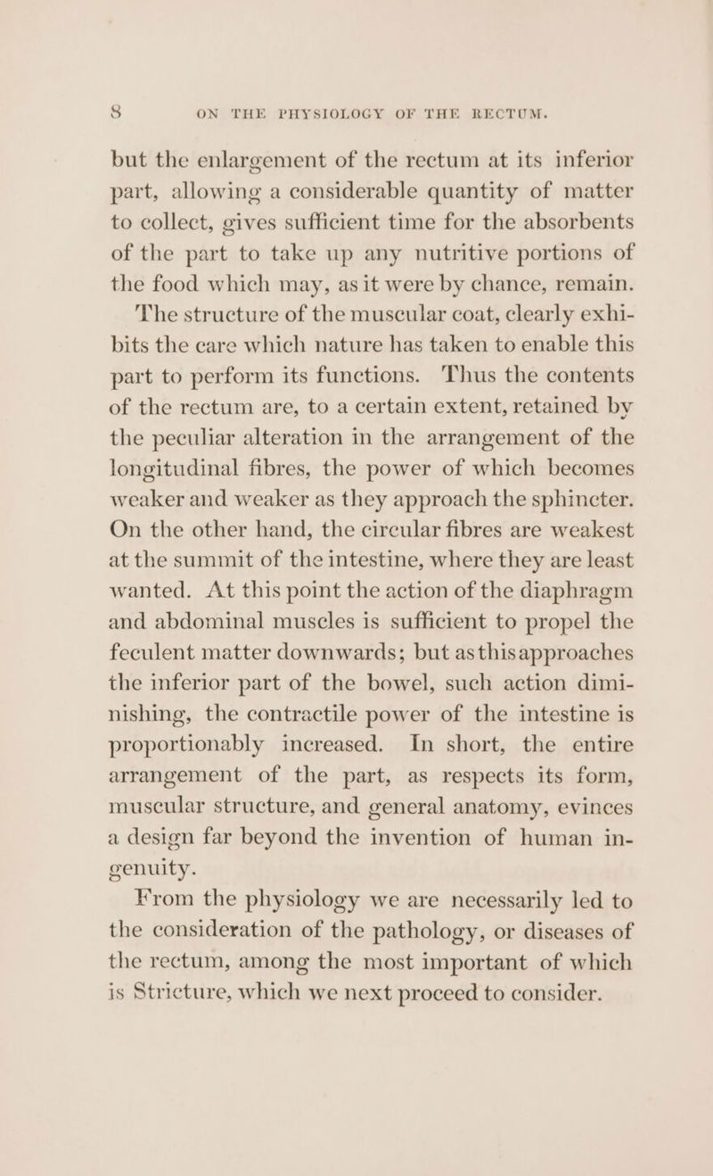 but the enlargement of the rectum at its inferior part, allowing a considerable quantity of matter to collect, gives sufficient time for the absorbents of the part to take up any nutritive portions of the food which may, as it were by chance, remain. The structure of the muscular coat, clearly exhi- bits the care which nature has taken to enable this part to perform its functions. Thus the contents of the rectum are, to a certain extent, retained by the peculiar alteration in the arrangement of the longitudinal fibres, the power of which becomes weaker and weaker as they approach the sphincter. On the other hand, the cireular fibres are weakest at the summit of the intestine, where they are least wanted. At this point the action of the diaphragm and abdominal muscles is sufficient to propel the feculent matter downwards; but asthisapproaches the inferior part of the bowel, such action dimi- nishing, the contractile power of the intestine is proportionably increased. In short, the entire arrangement of the part, as respects its form, muscular structure, and general anatomy, evinces a design far beyond the invention of human in- cvenuity. From the physiology we are necessarily led to the consideration of the pathology, or diseases of the rectum, among the most important of which is Stricture, which we next proceed to consider.