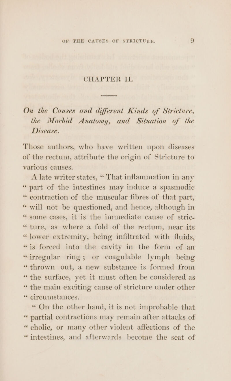 CHAPTER II. On the Causes and different Kinds of Stricture, the Morbid Anatomy, and Situation of the Disease. Those authors, who have written upon diseases of the rectum, attribute the origin of Stricture to various causes. A late writer states, “That inflammation in any part of the intestines may induce a spasmodic “ contraction of the muscular fibres of that part, will not be questioned, and hence, although in some cases, it is the immediate cause of stric- *“ ture, as where a fold of the rectum, near its “ lower extremity, being infiltrated with fluids, “is forced into the cavity in the form of an “irregular ring; or coagulable lymph being “thrown out, a new substance is formed from “the surface, yet it must often be considered as “ the main exciting cause of stricture under other “ circumstances. « On the other hand, it is not improbable that “ partial contractions may remain after attacks of “ cholic, or many other violent affections of the “ intestines, and afterwards become the seat of
