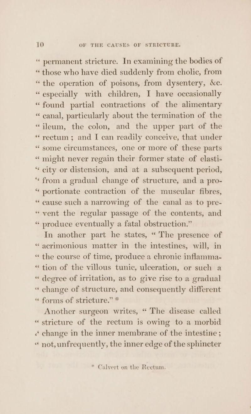 66 permanent stricture. In examining the bodies of €¢ 6  6¢ 66 ¢ nn n 66 the operation of poisons, from dysentery, &amp;c. especially with children, I have occasionally found partial contractions of the alimentary canal, particularly about the termination of the ileum, the colon, and the upper part of the rectum ; and I can readily conceive, that under some circumstances, one or more of these parts might never regain their former state of elasti- city or distension, and at a subsequent period, from a gradual change of structure, and a pro- portionate contraction of the muscular fibres, cause such a narrowing of the canal as to pre- vent the regular passage of the contents, and produce eventually a fatal obstruction.” In another part he states, “The presence of acrimonious matter in the intestines, will, in the course of time, produce a chronic inflamma- tion of the villous tunic, ulceration, or such a degree of irritation, as to give rise to a gradual forms of stricture.” * Another surgeon writes, “ The disease called stricture of the rectum is owing to a morbid change in the inner membrane of the intestine ; not, unfrequently, the inner edge of the sphincter