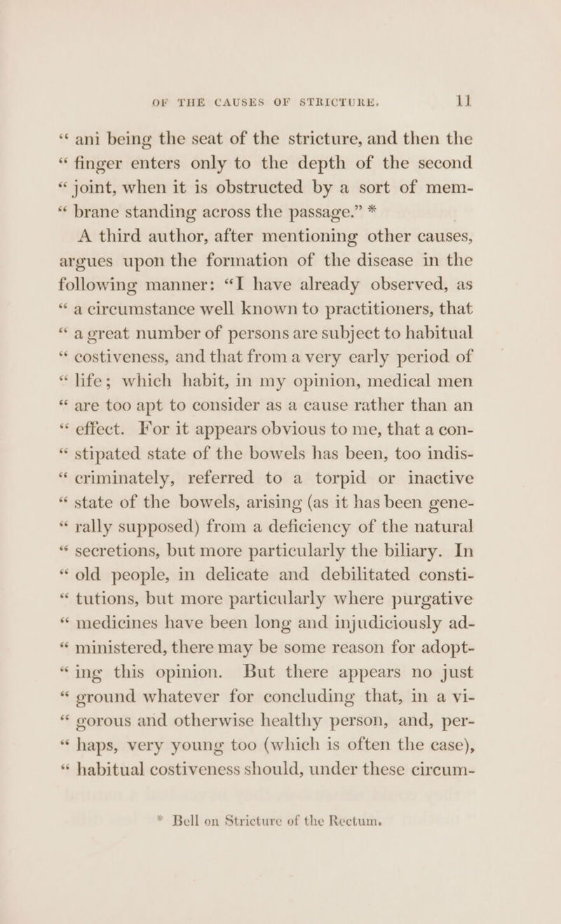 6é brane standing across the passage.” * A third author, after mentioning other causes, 66 £6 ee 66 66 a circumstance well known to practitioners, that a great number of persons are subject to habitual costiveness, and that from avery early period of life; which habit, in my opinion, medical men are too apt to consider as a cause rather than an stipated state of the bowels has been, too indis- criminately, referred to a torpid or inactive state of the bowels, arising (as it has been gene- rally supposed) from a deficiency of the natural secretions, but more particularly the biliary. In old people, in delicate and debilitated consti- tutions, but more particularly where purgative medicines have been long and injudiciously ad- ministered, there may be some reason for adopt- ing this opinion. But there appears no just ground whatever for concluding that, in a vi- gorous and otherwise healthy person, and, per- haps, very young too (which is often the case), habitual costiveness should, under these cireum-