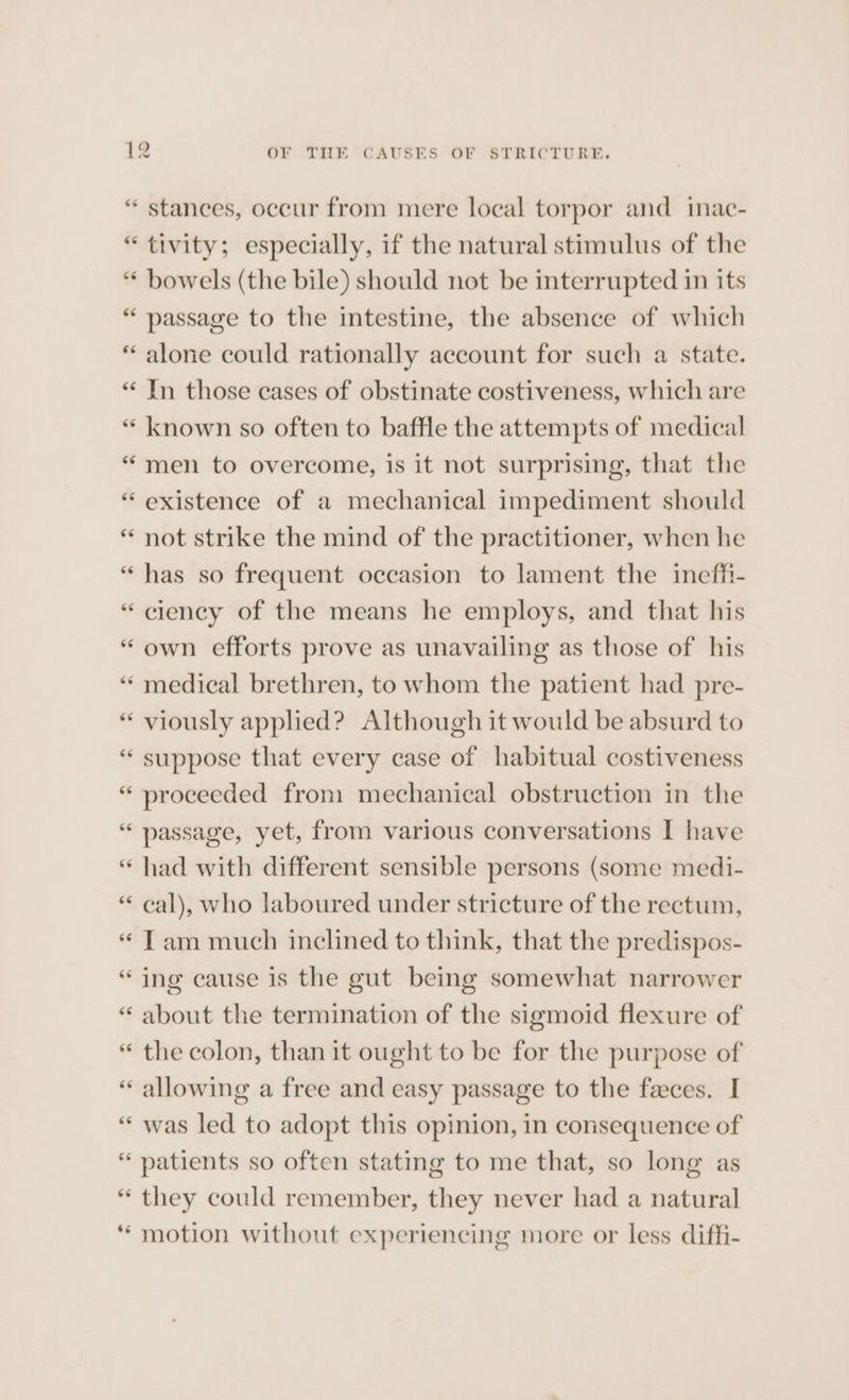 “ stances, occur from mere local torpor and inac- “tivity; especially, if the natural stimulus of the “ bowels (the bile) should not be interrupted in its “ passage to the intestine, the absence of which “ alone could rationally account for such a state. “ Jn those eases of obstinate costiveness, which are “ known so often to baffle the attempts of medical “men to overcome, is it not surprising, that the “ existence of a mechanical impediment should * not strike the mind of the practitioner, when he “ has so frequent occasion to lament the ineffi- “ciency of the means he employs, and that his “ own efforts prove as unavailing as those of his “medical brethren, to whom the patient had pre- * viously applied? Although it would be absurd to “ suppose that every case of habitual costiveness “ proceeded from mechanical obstruction in the “ passage, yet, from various conversations I have “ had with different sensible persons (some medi- “ cal), who laboured under stricture of the rectum, “ Tam much inclined to think, that the predispos- “ing cause is the gut being somewhat narrower “ about the termination of the sigmoid flexure of “ the colon, than it ought to be for the purpose of « allowing a free and easy passage to the feces. I ““ was led to adopt this opinion, in consequence of patients so often stating to me that, so long as they could remember, they never had a natural motion without experiencing more or less diffi- nm  6 * + LAY