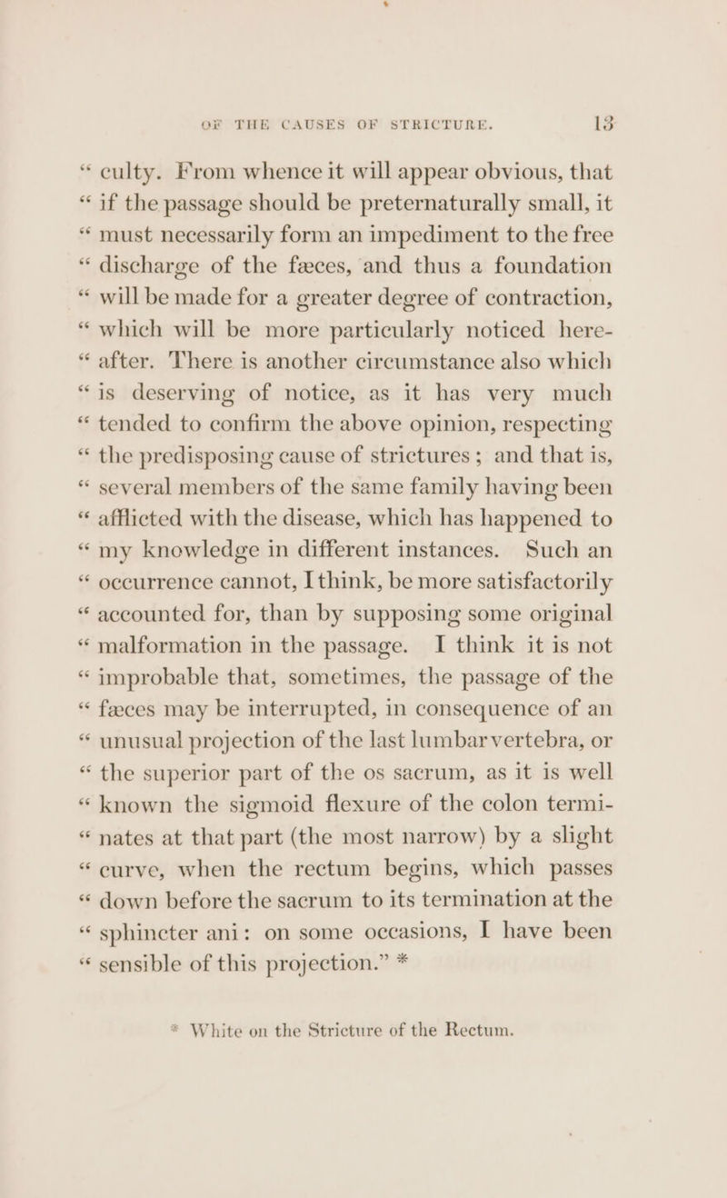 * al culty. From whence it will appear obvious, that if the passage should be preternaturally small, it must necessarily form an impediment to the free discharge of the feces, and thus a foundation will be made for a greater degree of contraction, which will be more particularly noticed here- after. There is another circumstance also which is deserving of notice, as it has very much tended to confirm the above opinion, respecting the predisposing cause of strictures ; and that is, several members of the same family having been afflicted with the disease, which has happened to my knowledge in different instances. Such an occurrence cannot, I think, be more satisfactorily accounted for, than by supposing some original malformation in the passage. I think it is not improbable that, sometimes, the passage of the faeces may be interrupted, in consequence of an unusual projection of the last lumbarvertebra, or the superior part of the os sacrum, as it is well known the sigmoid flexure of the colon termi- nates at that part (the most narrow) by a slight curve, when the rectum begins, which passes down before the sacrum to its termination at the sphincter ani: on some occasions, I have been sensible of this projection.” *