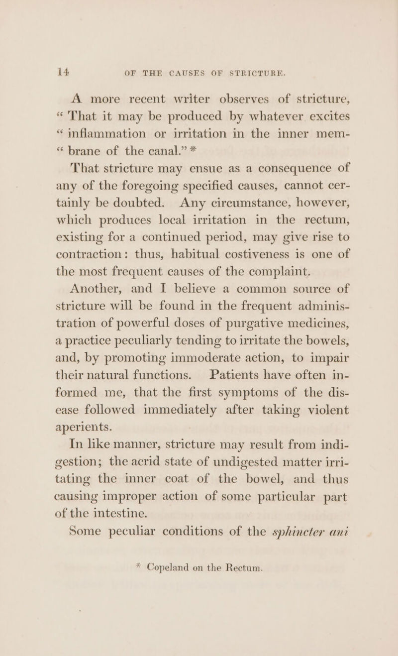 A more recent writer observes of stricture, “That it may be produced by whatever excites “inflammation or irritation in the inner mem- “brane of the canal.” * That stricture may ensue as a consequence of any of the foregoing specified causes, cannot cer- tainly be doubted. Any circumstance, however, which produces local irritation in the rectum, existing for a continued period, may give rise to contraction: thus, habitual costiveness is one of the most frequent causes of the complaint. Another, and I believe a common source of stricture will be found in the frequent adminis- tration of powerful doses of purgative medicines, a practice peculiarly tending to irritate the bowels, and, by promoting immoderate action, to impair their natural functions. Patients have often in- formed me, that the first symptoms of the dis- ease followed immediately after taking violent aperients. In like manner, stricture may result from indi- gestion; the acrid state of undigested matter irri- tating the inner coat of the bowel, and thus causing improper action of some particular part of the intestine. Some peculiar conditions of the sphineter ani