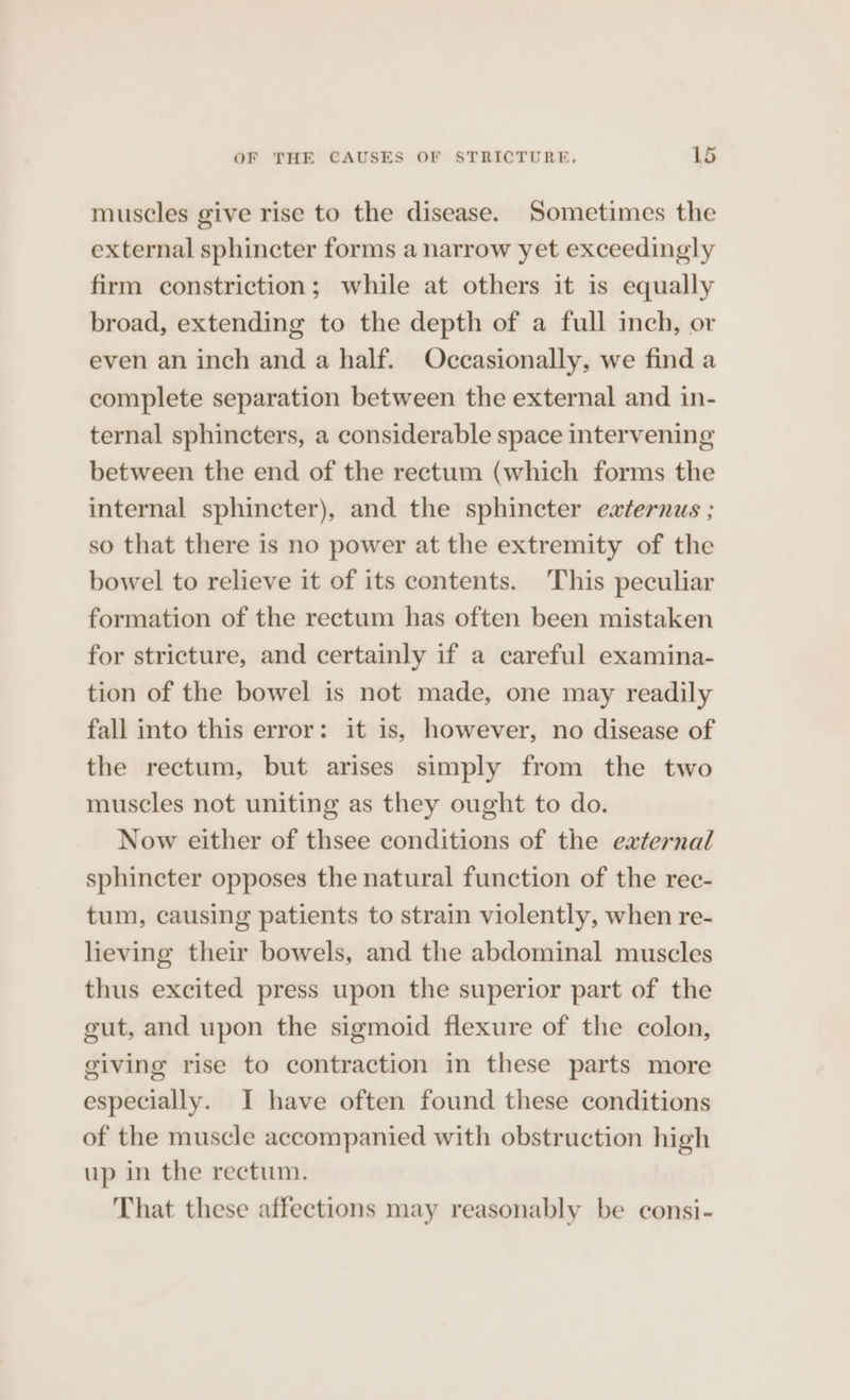 muscles give rise to the disease. Sometimes the external sphincter forms a narrow yet exceedingly firm constriction; while at others it is equally broad, extending to the depth of a full inch, or even an inch and a half. Occasionally, we find a complete separation between the external and in- ternal sphincters, a considerable space intervening between the end of the rectum (which forms the internal sphincter), and the sphincter externus ; so that there is no power at the extremity of the bowel to relieve it of its contents. This peculiar formation of the rectum has often been mistaken for stricture, and certainly if a careful examina- tion of the bowel is not made, one may readily fall into this error: it is, however, no disease of the rectum, but arises simply from the two muscles not uniting as they ought to do. Now either of thsee conditions of the external sphincter opposes the natural function of the rec- tum, causing patients to strain violently, when re- lieving their bowels, and the abdominal muscles thus excited press upon the superior part of the gut, and upon the sigmoid flexure of the colon, giving rise to contraction in these parts more especially. I have often found these conditions of the muscle accompanied with obstruction high up in the rectum. That these affections may reasonably be consi-