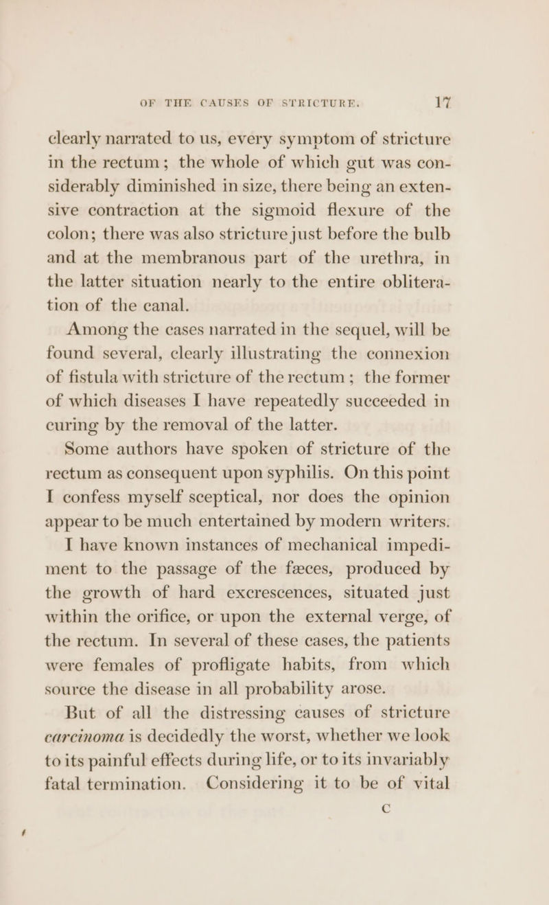 clearly narrated to us, every symptom of stricture in the rectum; the whole of which gut was con- siderably diminished in size, there being an exten- sive contraction at the sigmoid flexure of the colon; there was also stricture just before the bulb and at the membranous part of the urethra, in the latter situation nearly to the entire oblitera- tion of the canal. Among the cases narrated in the sequel, will be found several, clearly illustrating the connexion of fistula with stricture of the rectum; the former of which diseases I have repeatedly succeeded in curing by the removal of the latter. Some authors have spoken of stricture of the rectum as consequent upon syphilis. On this point I confess myself sceptical, nor does the opinion appear to be much entertained by modern writers. I have known instances of mechanical impedi- ment to the passage of the feces, produced by the growth of hard excrescences, situated just within the orifice, or upon the external verge, of the rectum. In several of these cases, the patients were females of profligate habits, from which source the disease in all probability arose. But of all the distressing causes of stricture carcinoma is decidedly the worst, whether we look to its painful effects during life, or to its invariably fatal termination. Considering it to be of vital C