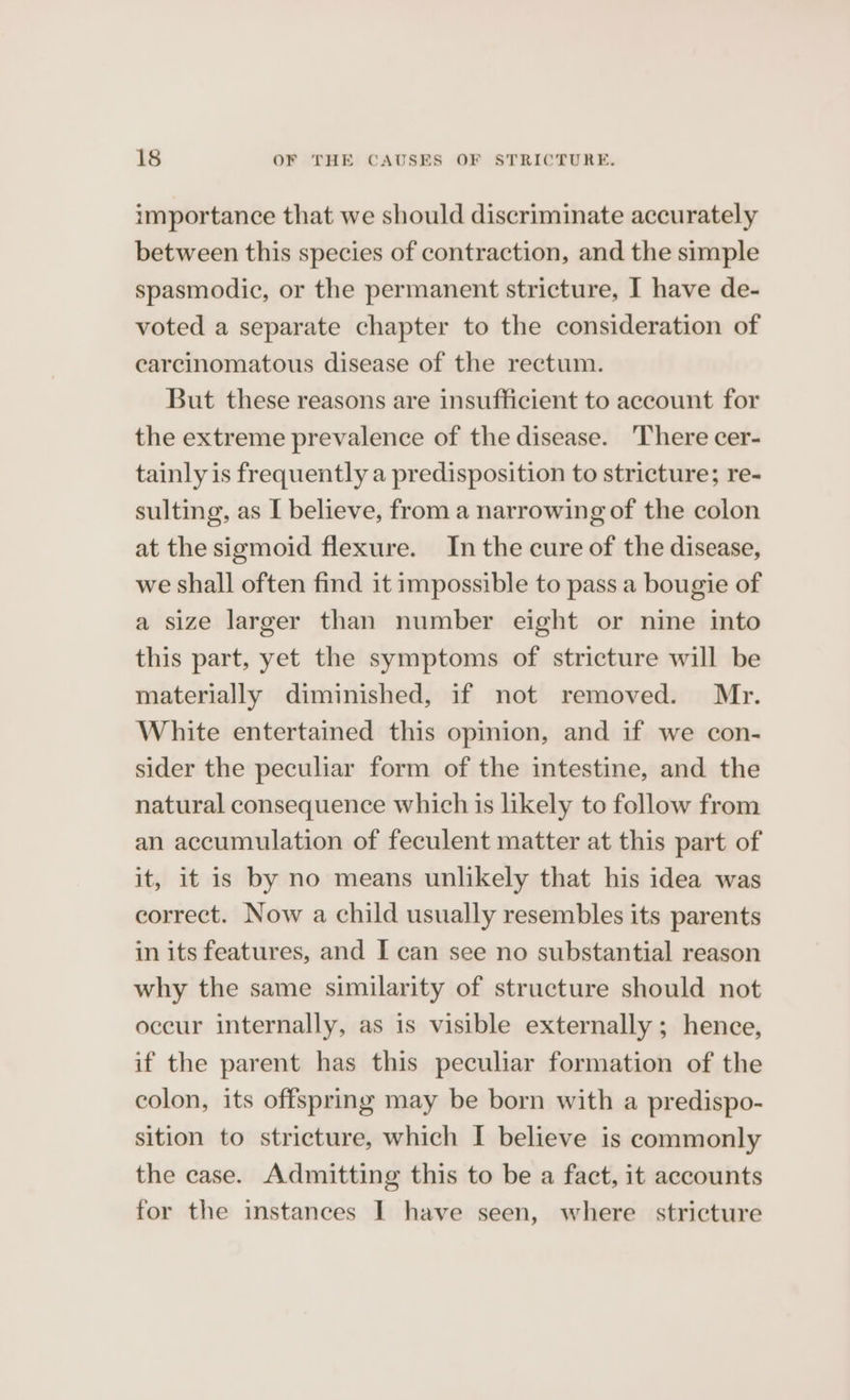 importance that we should discriminate accurately between this species of contraction, and the simple spasmodic, or the permanent stricture, I have de- voted a separate chapter to the consideration of carcinomatous disease of the rectum. But these reasons are insufficient to account for the extreme prevalence of the disease. There cer- tainly is frequently a predisposition to stricture; re- sulting, as I believe, from a narrowing of the colon at the sigmoid flexure. In the cure of the disease, we shall often find it impossible to pass a bougie of a size larger than number eight or nine into this part, yet the symptoms of stricture will be materially diminished, if not removed. Mr. White entertained this opmion, and if we con- sider the peculiar form of the intestine, and the natural consequence which is likely to follow from an accumulation of feculent matter at this part of it, it is by no means unlikely that his idea was correct. Now a child usually resembles its parents in its features, and I can see no substantial reason why the same similarity of structure should not occur internally, as is visible externally ; hence, if the parent has this peculiar formation of the colon, its offspring may be born with a predispo- sition to stricture, which I believe is commonly the case. Admitting this to be a fact, it accounts for the instances I have seen, where stricture