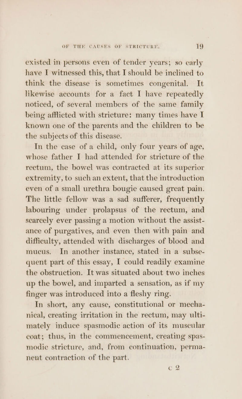 existed in persons even of tender years; so early have I witnessed this, that I should be inclined to think the disease is sometimes congenital. It likewise accounts for a fact I have repeatedly noticed, of several members of the same family being afflicted with stricture: many times have I known one of the parents and the children to be the subjects of this disease. In the case of a child, only four years of age, whose father I had attended for stricture of the rectum, the bowel was contracted at its superior extremity, to such an extent, that the introduction even of a small urethra bougie caused great pain. The little fellow was a sad sufferer, frequently labouring under prolapsus of the rectum, and scarcely ever passing a motion without the assist- ance of purgatives, and even then with pain and difficulty, attended with discharges of blood and mucus. In another instance, stated in a subse- quent part of this essay, I could readily examine the obstruction. It was situated about two inches up the bowel, and imparted a sensation, as if my finger was introduced into a fleshy ring. In short, any cause, constitutional or mecha- nical, creating irritation in the rectum, may ulti- mately induce spasmodic action of its muscular coat; thus, in the commencement, creating spas- modic stricture, and, from continuation, perma- nent contraction of the part. C2