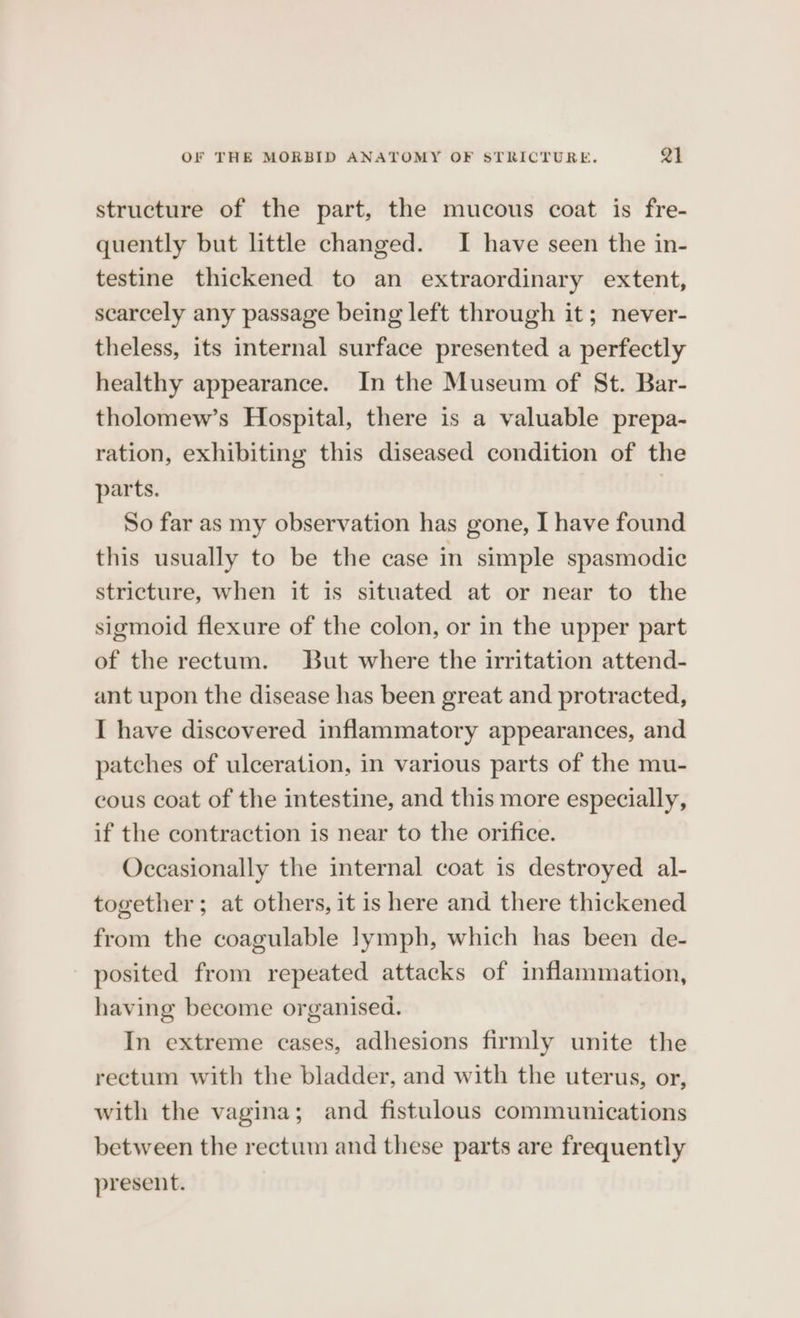 OF THE MORBID ANATOMY OF STRICTURE. Q1 structure of the part, the mucous coat is fre- quently but little changed. I have seen the in- testine thickened to an extraordinary extent, scarcely any passage being left through it; never- theless, its internal surface presented a perfectly healthy appearance. In the Museum of St. Bar- tholomew’s Hospital, there is a valuable prepa- ration, exhibiting this diseased condition of the parts. | So far as my observation has gone, I have found this usually to be the case in simple spasmodic stricture, when it is situated at or near to the sigmoid flexure of the colon, or in the upper part of the rectum. But where the irritation attend- ant upon the disease has been great and protracted, I have discovered inflammatory appearances, and patches of ulceration, in various parts of the mu- cous coat of the intestine, and this more especially, if the contraction is near to the orifice. Occasionally the internal coat is destroyed al- together; at others, it is here and there thickened from the coagulable lymph, which has been de- posited from repeated attacks of inflammation, having become organised. In extreme cases, adhesions firmly unite the rectum with the bladder, and with the uterus, or, with the vagina; and fistulous communications between the rectum and these parts are frequently present.
