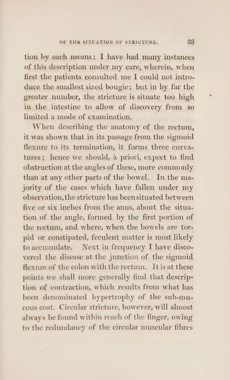 tion by such means: I have had many instances of this description under my care, wherein, when first the patients consulted me I could not intro- duce the smallest sized bougie; but in by far the greater number, the stricture is situate too high in the intestine to allow of discovery from so limited a mode of examination. When describing the anatomy of the rectum, it was shown that in its passage from the sigmoid flexure to its termination, it forms three curva- tures; hence we should, a priori, expect to find obstruction at the angles of these, more commonly than at any other parts of the bowel. In the ma- jority of the cases which have fallen under my observation, the stricture has been situated between five or six inches from the anus, about the situa- tion of the angle, formed by the first portion of the rectum, and where, when the bowels are tor- pid or constipated, feculent matter is most likely to accumulate. Next in frequency I have disco- vered the disease at the junction of the sigmoid flexure of the colon with the rectum. Itis at these points we shall more generally find that descrip- tion of contraction, which results from what has been denominated hypertrophy of the sub-mu- cous coat. Cireular stricture, however, will almost always be found within reach of the finger, owing to the redundancy of the circular muscular fibres
