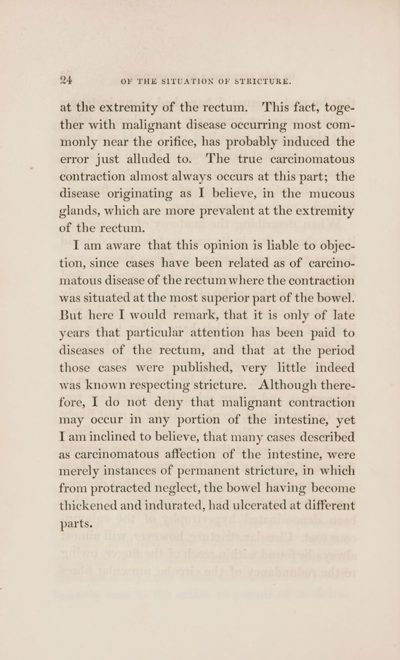 at the extremity of the rectum. ‘This fact, toge- ther with malignant disease occurring most com- monly near the orifice, has probably induced the error just alluded to. The true carcinomatous contraction almost always occurs at this part; the disease originating as I believe, in the mucous glands, which are more prevalent at the extremity of the rectum. I am aware that this opinion is liable to objec- tion, since cases have been related as of carcino- matous disease of the rectum where the contraction was situated at the most superior part of the bowel. But here I would remark, that it is only of late years that particular attention has been paid to diseases of the rectum, and that at the period those cases were published, very little indeed was known respecting stricture. Although there- fore, I do not deny that malignant contraction may occur in any portion of the intestine, yet I am inclined to believe, that many cases described as carcinomatous affection of the intestine, were merely instances of permanent stricture, in which from protracted neglect, the bowel having become thickened and indurated, had ulcerated at different parts.
