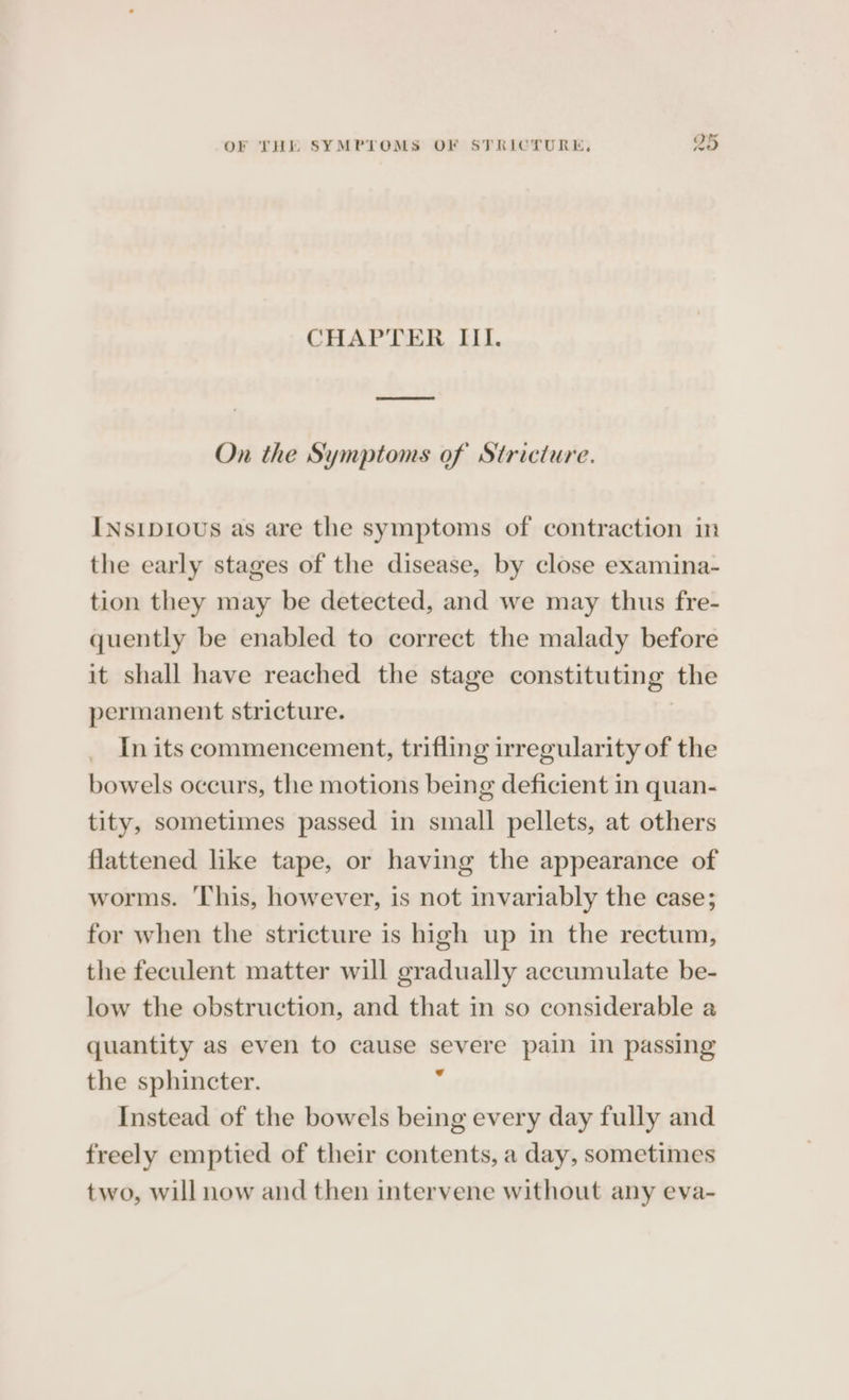 vw Or CHAPTER III. On the Symptoms of Stricture. INsip10us as are the symptoms of contraction in the early stages of the disease, by close examina- tion they may be detected, and we may thus fre- quently be enabled to correct the malady before it shall have reached the stage constituting the permanent stricture. | In its commencement, trifling irregularity of the bowels occurs, the motions being deficient in quan- tity, sometimes passed in small pellets, at others flattened like tape, or having the appearance of worms. This, however, is not invariably the case; for when the stricture is high up in the rectum, the feculent matter will gradually accumulate be- low the obstruction, and that in so considerable a quantity as even to cause severe pain in passing the sphincter. , Instead of the bowels being every day fully and freely emptied of their contents, a day, sometimes two, will now and then intervene without any eva-