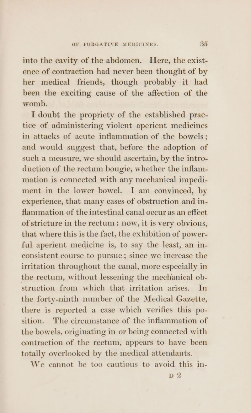 into the cavity of the abdomen. Here, the exist- ence of contraction had never been thought of by her medical friends, though probably it had been the exciting cause of the affection of the womb. I doubt the propriety of the established prac- tice of administering violent aperient medicines in attacks of acute inflammation of the bowels; and would suggest that, before the adoption of such a measure, we should ascertain, by the intro- duction of the rectum bougie, whether the inflam- mation is connected with any mechanical impedi- ment in the lower bowel. I am convinced, by experience, that many cases of obstruction and in- flammation of the intestinal canal occur as an effect of stricture in the rectum : now, it is very obvious, that where this is the fact, the exhibition of power- ful aperient medicine is, to say the least, an in- consistent course to pursue; since we increase the irritation throughout the canal, more especially in the rectum, without lessening the mechanical ob- struction from which that irritation arises. In the forty-ninth number of the Medical Gazette, there is reported a case which verifies this po- sition. The circumstance of the inflammation of the bowels, originating in or being connected with contraction of the rectum, appears to have been totally overlooked by the medical attendants. We cannot be too cautious to avoid this in- D 2