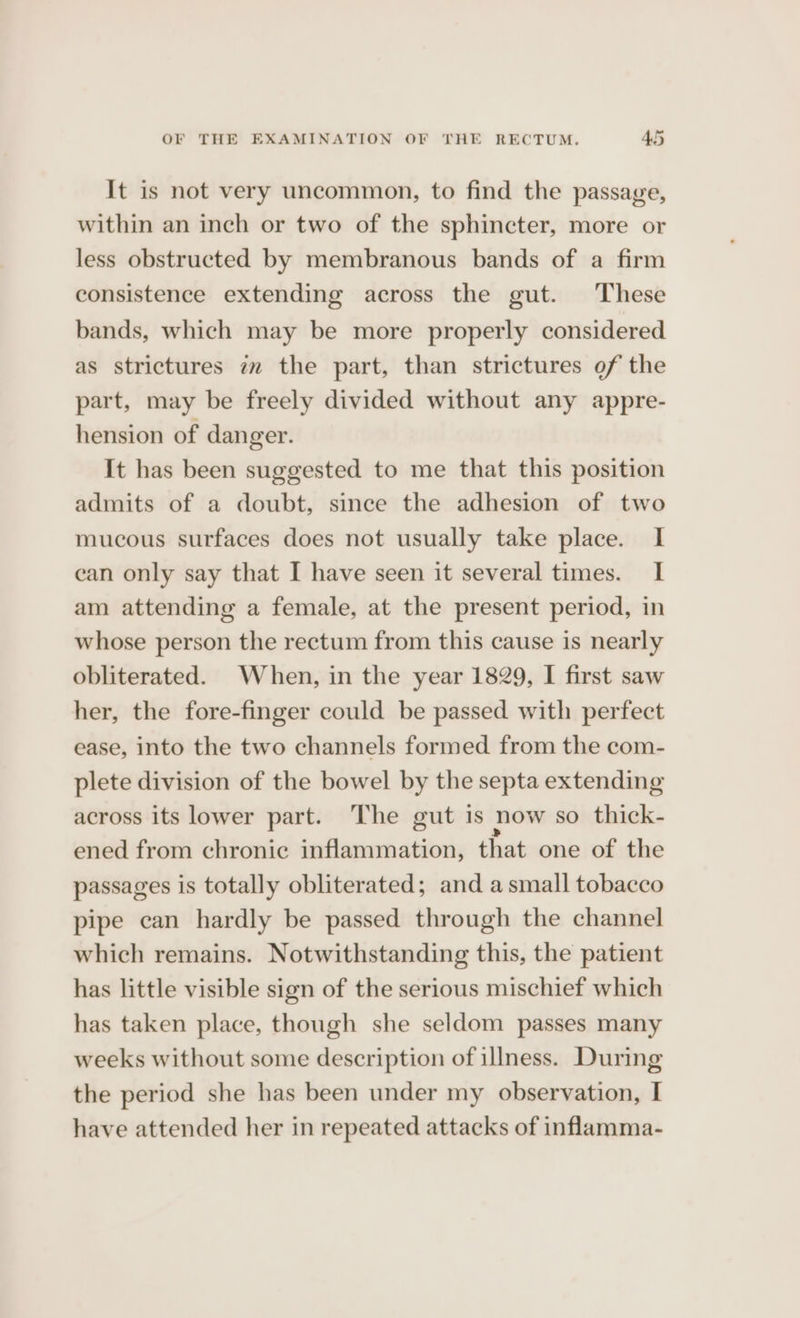 It is not very uncommon, to find the passage, within an inch or two of the sphincter, more or less obstructed by membranous bands of a firm consistence extending across the gut. These bands, which may be more properly considered as strictures im the part, than strictures of the part, may be freely divided without any appre- hension of danger. It has been suggested to me that this position admits of a doubt, since the adhesion of two mucous surfaces does not usually take place. I ean only say that I have seen it several times. I am attending a female, at the present period, in whose person the rectum from this cause is nearly obliterated. When, in the year 1829, I first saw her, the fore-finger could be passed with perfect ease, into the two channels formed from the com- plete division of the bowel by the septa extending across its lower part. The gut is now so thick- ened from chronic inflammation, that one of the passages is totally obliterated; and a small tobacco pipe can hardly be passed through the channel which remains. Notwithstanding this, the patient has little visible sign of the serious mischief which has taken place, though she seldom passes many weeks without some description of illness. During the period she has been under my observation, I have attended her in repeated attacks of inflamma-