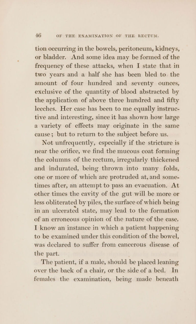tion occurring in the bowels, peritoneum, kidneys, or bladder. And some idea may be formed of the frequency of these attacks, when I state that in two years and a half she has been bled to. the amount of four hundred and seventy ounces, exclusive of the quantity of blood abstracted by the application of above three hundred and fifty leeches. Her case has been to me equally instruc- tive and interesting, since it has shown how large a variety of effects may originate in the same cause; but to return to the subject before us. Not unfrequently, especially if the stricture is near the orifice, we find the mucous coat forming the columns of the rectum, irregularly thickened and indurated, being thrown into many folds, one or more of which are protruded at, and some- times after, an attempt to pass an evacuation. At other times the cavity of the gut will be more or less obliterated by piles, the surface of which being in an ulcerated state, may lead to the formation of an erroneous opinion of the nature of the case. I know an instance in which a patient happening to be examined under this condition of the bowel, was declared to suffer from cancerous disease of the part. The patient, if a male, should be placed leaning over the back of a chair, or the side of a bed. In females the examination, being made beneath