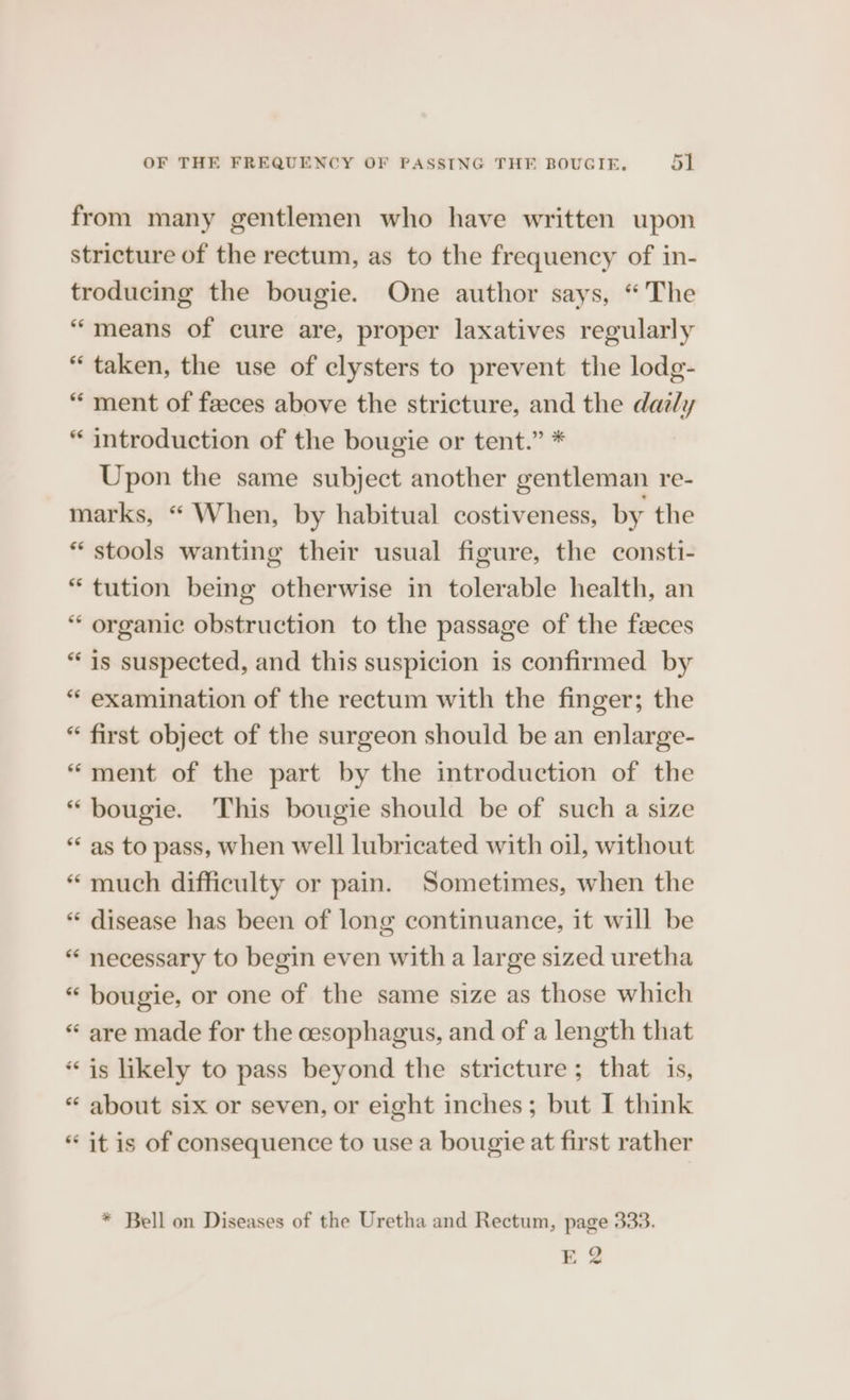 from many gentlemen who have written upon stricture of the rectum, as to the frequency of in- troducing the bougie. One author says, “The “means of cure are, proper laxatives regularly “taken, the use of elysters to prevent the lodg- “ ment of feeces above the stricture, and the daily “ introduction of the bougie or tent.” * Upon the same subject another gentleman re- marks, “ When, by habitual costiveness, by the * stools wanting their usual figure, the consti- “tution being otherwise in tolerable health, an “ organic obstruction to the passage of the faeces “is suspected, and this suspicion is confirmed by “ examination of the rectum with the finger; the “ first object of the surgeon should be an enlarge- “ment of the part by the introduction of the *“ bougie. This bougie should be of such a size “as to pass, when well lubricated with oil, without “ much difficulty or pain. Sometimes, when the * disease has been of long continuance, it will be “ necessary to begin even with a large sized uretha “ bougie, or one of the same size as those which « are made for the cesophagus, and of a length that “is likely to pass beyond the stricture; that is, * about six or seven, or eight inches; but I think “ it is of consequence to use a bougie at first rather * Bell on Diseases of the Uretha and Rectum, page 333. EQ
