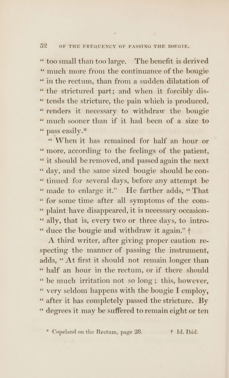 “ too small than too large. The benefit is derived “ much more from the continuance of the bougie ‘in the rectum, than from a sudden dilatation of “the strictured part; and when it forcibly dis- “ tends the stricture, the pain which is produced, “renders it necessary to withdraw the bougie “much sooner than if it had been of a size to “ pass easily.* “ When it has remained for half an hour or “more, according to the feelings of the patient, “it should be removed, and passed again the next “day, and the same sized bougie should be con- “tinued for several days, before any attempt be “ made to enlarge it.” He farther adds, « That “ for some time after all symptoms of the com- ** plaint have disappeared, it 1s necessary occasion- ‘‘ ally, that is, every two or three days, to intro- “ duce the bougie and withdraw it again.” + A third writer, after giving proper caution re- specting the manner of passing the instrument, adds, “ At first it should not remain longer than ‘“ half an hour in the rectum, or if there should “be much irritation not so long; this, however, * very seldom happens with the bougie I employ, “ after it has completely passed the stricture. By “« degrees it may be suffered to remain eight or ten * Copeland on the Rectum, page 28. + Id. Ibid.