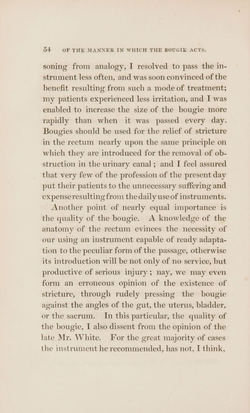 54: OF THE MANNER IN WHICH THE BOUGIE ACTS. soning from analogy, I resolved to pass the in- strument less often, and was soon convinced of the benefit resulting from such a mode of treatment; my patients experienced less irritation, and I was enabled to increase the size of the bougie more rapidly than when it was passed every day. Bougies should be used for the relief of stricture in the rectum nearly upon the same principle on which they are introduced for the removal of ob- struction in the urinary canal; and I feel assured that very few of the profession of the present day put their patients to the unnecessary suffering and expenseresulting from the daily use of instruments. Another point of nearly equal importance is the quality of the bougie. A knowledge of the anatomy of the rectum evinces the necessity of our using an instrument capable of ready adapta- tion to the peculiar form of the passage, otherwise its introduction will be not only of no service, but productive of serious injury; nay, we may even form an erroneous opinion of the existence of stricture, through rudely pressing the bougie against the angles of the gut, the uterus, bladder, or the sacrum. In this particular, the quality of the bougie, I also dissent from the opinion of the late Mr. White. For the great majority of cases