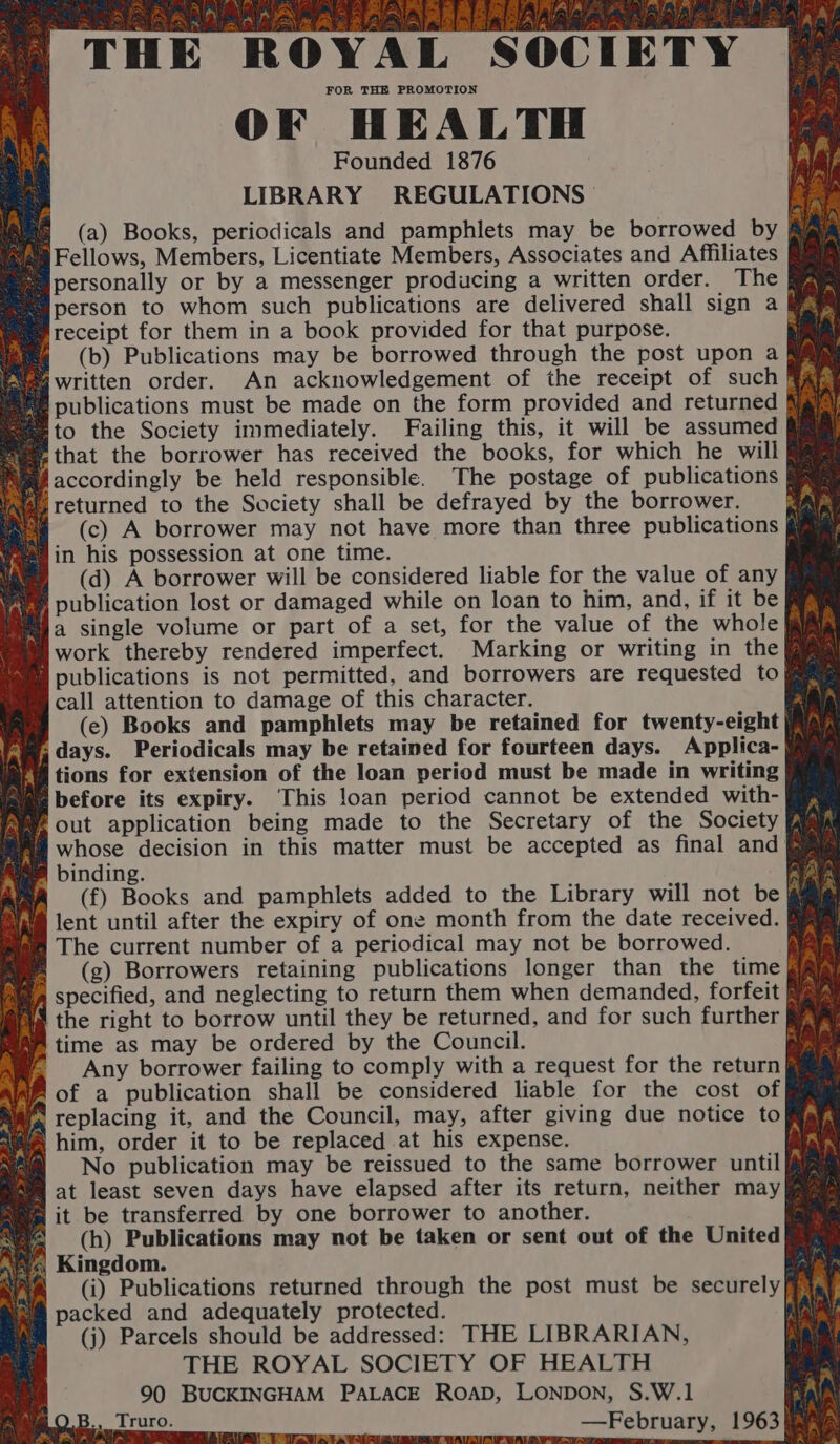 ES FR y es) T Ul eee. 3 TERRA 5 TN LS OM il Zt ae 2h FF ANG aaa HE ROYAL SOCIETY OF HEALTH Founded 1876 LIBRARY REGULATIONS A &amp; (a) Books, periodicals and pamphlets may be borrowed by Big aaa Fellows, Members, Licentiate Members, Associates and Affiliates Si personally or by a messenger producing a written order. The fam person to whom such publications are delivered shall sign a Pf os receipt for them in a book provided for that purpose. Ap Hi 4 (b) Publications may be borrowed through the post upon a Rav fvegwritten order. An acknowledgement of the receipt of such! Ra P= publications must be made on the form provided and returned lal) = to the Society immediately. Failing this, it will be assumed Mia @ that the borrower has received the books, for which he will § Pf accordingly be held responsible. The postage of publications | Res returned to the Society shall be defrayed by the borrower. ; ™ (c) A borrower may not have more than three publications fig Ng in his possession at one time. iy §=6(d) A borrower will be considered liable for the value of any Wve publication lost or damaged while on loan to him, and, if it be Sieg a single volume or part of a set, for the value of the whole Ri® fs My work thereby rendered imperfect. Marking or writing in the im ame publications is not permitted, and borrowers are requested to ™ oe icall attention to damage of this character. - (ec) Books and pamphlets may be retained for twenty-eight | nia days. Periodicals may be retained for fourteen days. Applica- @ Br tions for extension of the loan period must be made in writing Mad before its expiry. This loan period cannot be extended with- iim fai, Out application being made to the Secretary of the Society Bam M@ whose decision in this matter must be accepted as final and Rim A B binding. | AmA (f) Books and pamphlets added to the Library will not be ah i lent until after the expiry of one month from the date received. Bi wa The current number of a periodical may not be borrowed. (g) Borrowers retaining publications longer than the time fia BA specified, and neglecting to return them when demanded, forfeit BA A. af the right to borrow until they be returned, and for such further Re A time as may be ordered by the Council. Sted A if Any borrower failing to comply with a request for the return} ah fof a publication shall be considered liable for the cost of iW replacing it, and the Council, may, after giving due notice to Aa a nas 4) AY s ie him, order it to be replaced at his expense. fA Rn 4@ No publication may be reissued to the same borrower until (ium Wa at least seven days have elapsed after its return, neither may iiaams “a it be transferred by one borrower to another. a sve; (h) Publications may not be taken or sent out of the United wi«; Kingdom. aa (Ci) Publications returned through the post must be securely nm packed and adequately protected. 4 (j) Parcels should be addressed: THE LIBRARIAN, THE ROYAL SOCIETY OF HEALTH nest 90 BUCKINGHAM PALACE RoaD, LONDON, S.W.1 iA —February, 1963 aaa fe\ PUA SE Gre pee eo, ie ge) oe 5 weeny oe we ©. B.. Truro. way RA TA a Ce