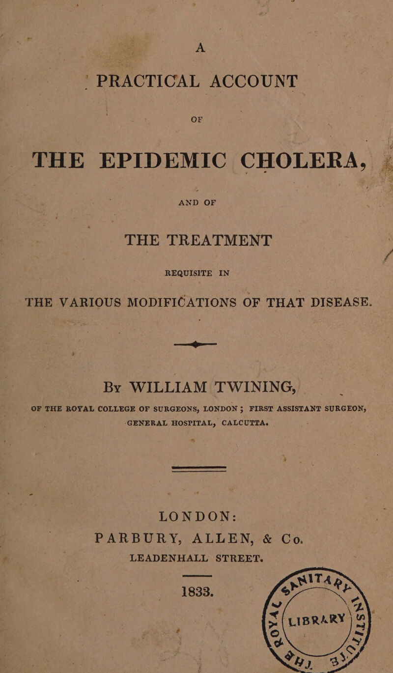 _ PRACTICAL ACCOUNT THE EPIDEMIC CHOLERA, | THE TREATMENT REQUISITE IN THE VARIOUS MODIFICATIONS OF THAT DISEASE. —=i—— By WILLIAM TWINING, OF THE ROYAL COLLEGE OF SURGEONS, LONDON ; FIRST ASSISTANT SURGEON, ‘GENERAL HOSPITAL, CALCUTTA. LONDON: PARBURY, ALLEN, &amp; Co. LEADENHALL STREET. 1833.