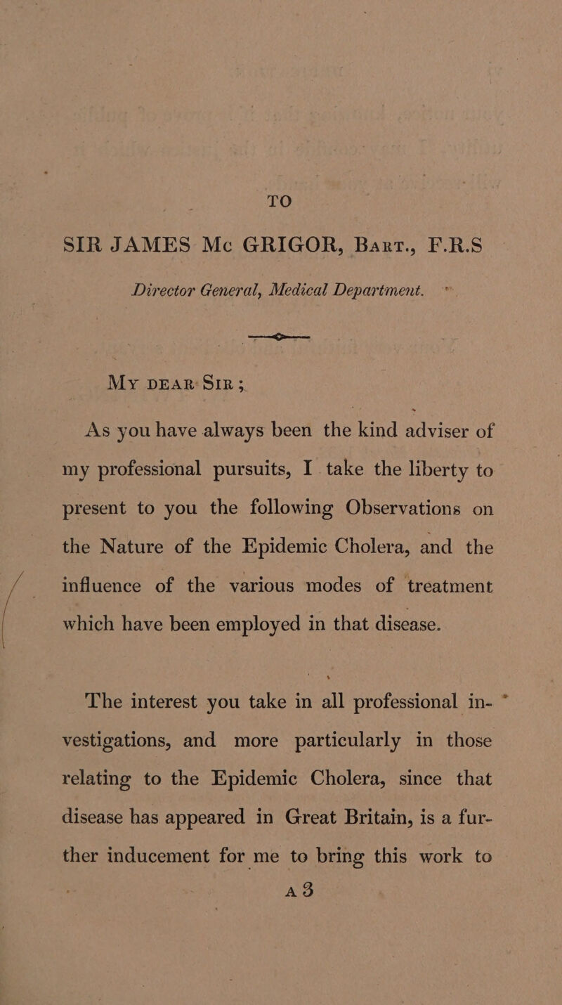 SIR JAMES Mc GRIGOR, Barr., F.R.S Director General, Medical Department. —— My DEAR SIR; As you have always been the kind movies of my professional pursuits, I take the liberty to present to you the following Observations on the Nature of the Epidemic Cholera, and the influence of the various modes of treatment which have been employed in that disease. The interest you take in all professional in- * vestigations, and more particularly in those relating to the Epidemic Cholera, since that disease has appeared in Great Britain, is a fur- ther inducement for me to bring this work to AS