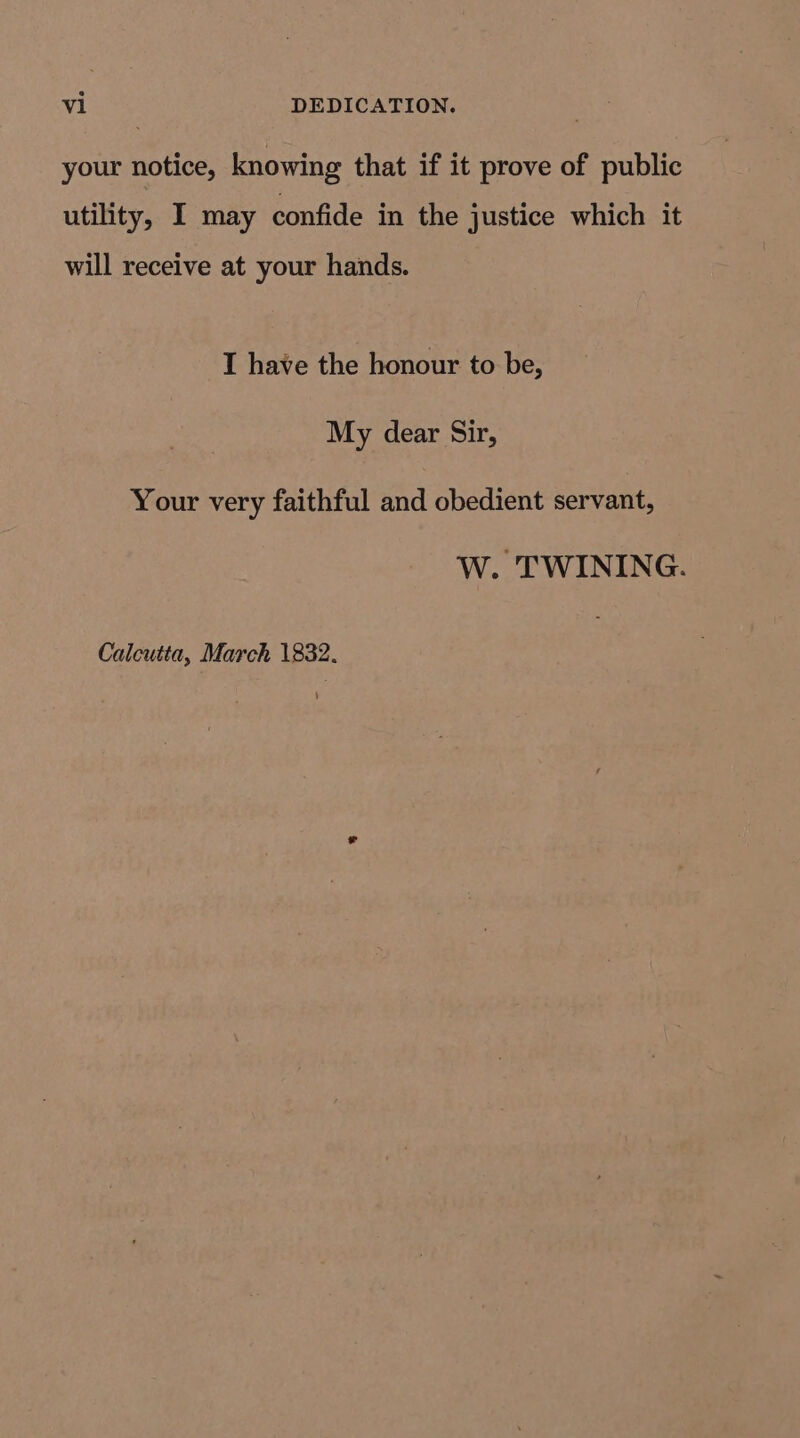 your notice, knowing that if it prove of public utility, I may confide in the justice which it will receive at your hands. I have the honour to be, My dear Sir, Your very faithful and obedient servant, W. TWINING.