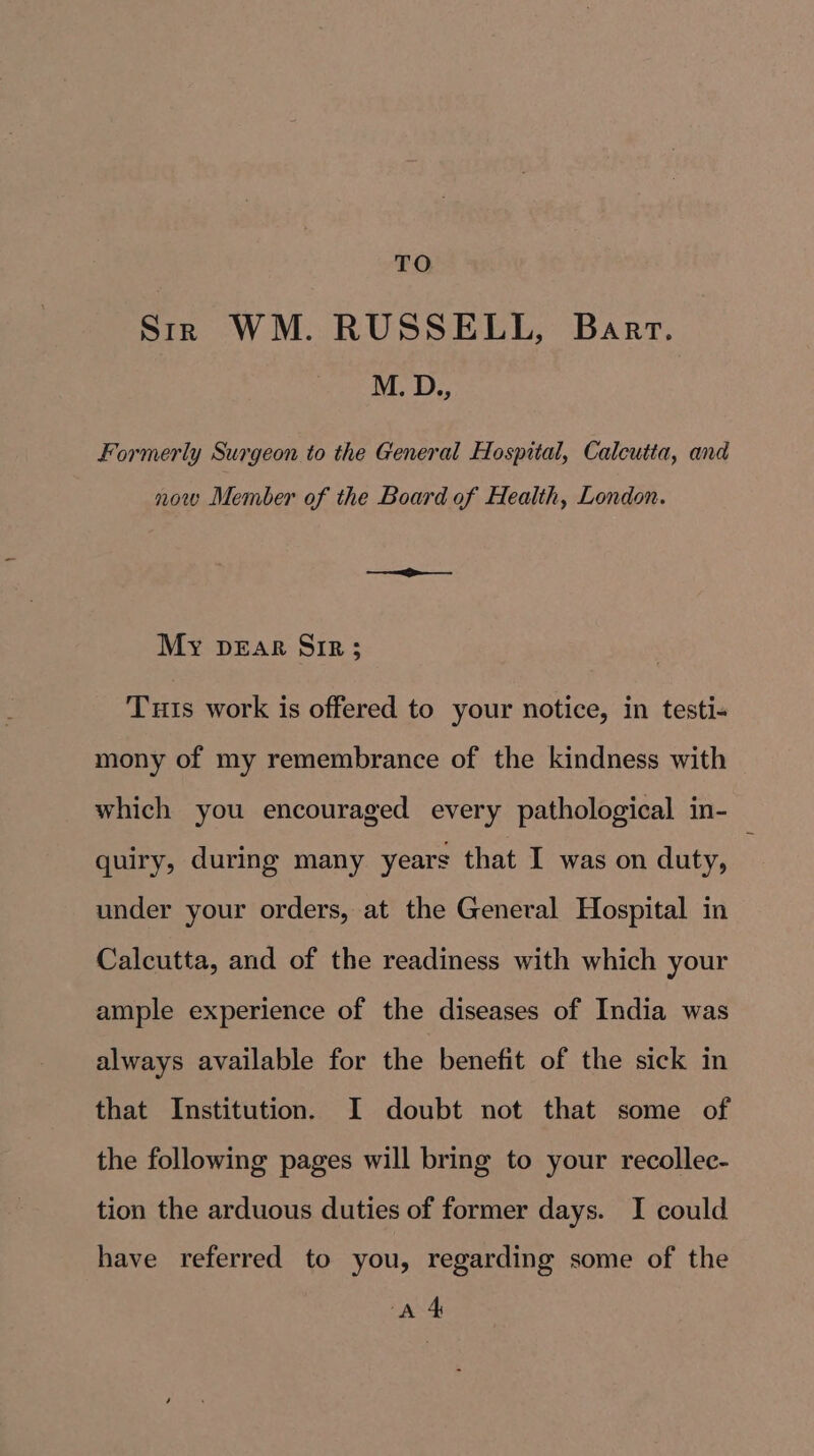 Str WM. RUSSELL, Bart. M. D., Formerly Surgeon to the General Hospital, Calcutta, and now Member of the Board of Health, London. My pear Sir; Tuts work is offered to your notice, in testi- mony of my remembrance of the kindness with which you encouraged every pathological in- quiry, during many years that I was on duty, under your orders, at the General Hospital in Calcutta, and of the readiness with which your ample experience of the diseases of India was always available for the benefit of the sick in that Institution. I doubt not that some of the following pages will bring to your recollec- tion the arduous duties of former days. I could have referred to you, regarding some of the AA