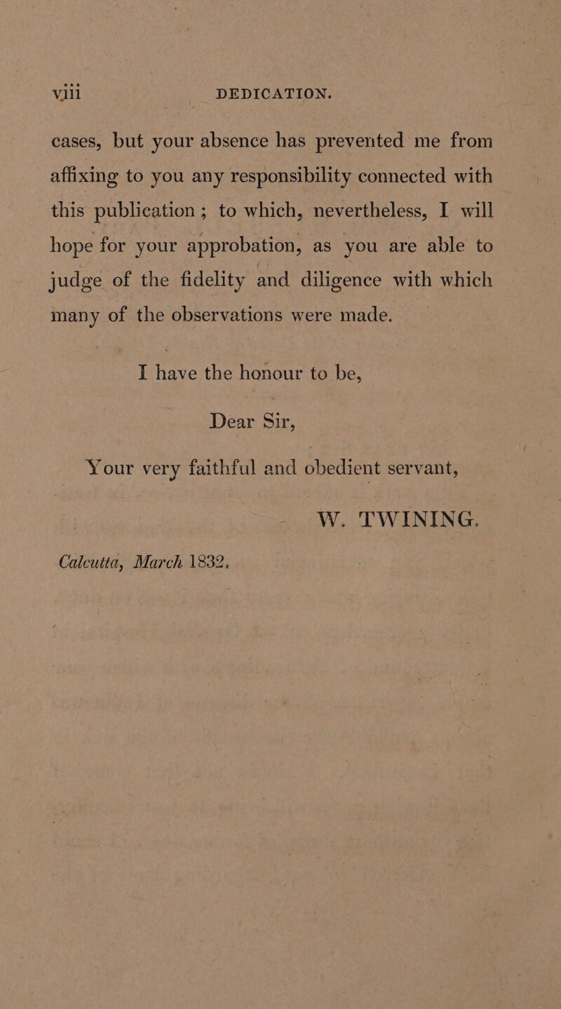 cases, but your absence has prevented me from affixing to you any responsibility connected with this publication ; to which, nevertheless, I will hope for your approbation, as you are able to judge of the fidelity and diligence with which many of the observations were made. I have the honour to be, Dear Sir, Your very faithful and obedient servant, W. TWINING.