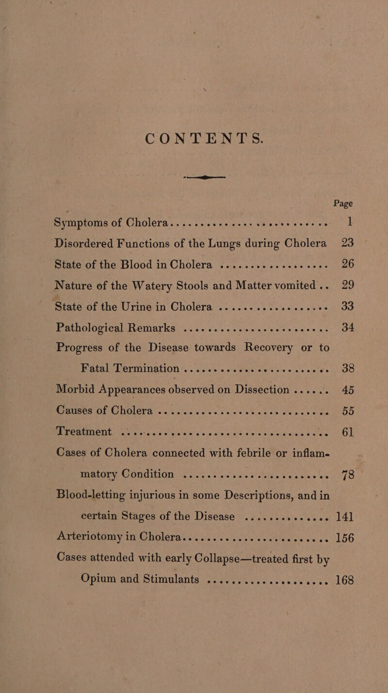 CONTENTS. —— Symptoms of Cholera.........+..0- 05 Brcba tere sidhat ere Disordered Functions of the Lungs during Cholera State of the Blood in Cholera .......... 0000 ee Nature of the Watery Stools and Matter vomited .. State of the Urine in Cholera ..........000--00- Pathological Remarks ..........eesscesscccen. Progress of the Disease towards Recovery or to PE AEE UATIIGLION ss cls\ale.'a pe tates vinl's oie «nie: > ies Morbid Appearances observed Fea eee ee MSSM CO NMOVH arcs close'schesc aise tnt oe oa screen RT Parvectara a) eG irale! Gs si bie cs a sob «a tack aseh Oates Cases of Cholera connected with febrile or inflam- Rear OUy, CONG LOT ie ws a. taia sielcit’oBley b'pj4 he acd Blood-letting injurious in some Descriptions, and in certain Stages of the Disease Sore Piiteriotamry in MG holera’s $<. s/s. ss.g's'<«oblaw c's + ee Cases attended with early Collapse—treated first by Opium and Stimulants .... 78 141 156 168