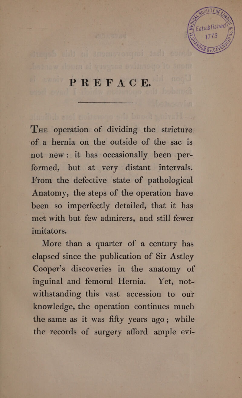 PREFACE. ‘Tue operation of dividing the stricture of a hernia on the outside of the sac is not new: it has occasionally been per- formed, but at very distant intervals. From the defective state of pathological Anatomy, the steps of the operation have — been so imperfectly detailed, that it has met with but few admirers, and still fewer imitators. More than a quarter of a century has elapsed since the publication of Sir Astley Cooper’s discoveries in the anatomy of inguinal and femoral Hernia. Yet, not- withstanding this vast accession to our knowledge, the operation continues much the same as it was fifty years ago; while the records of surgery afford ample evi-