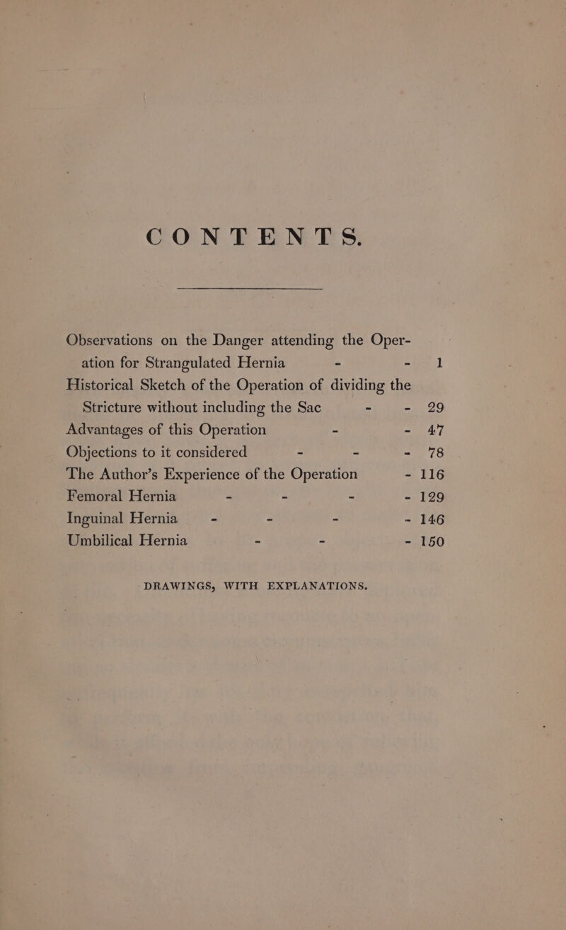 CONTENTS. Observations on the Danger attending the Oper- ation for Strangulated Hernia - - Historical Sketch of the Operation of dividing the Stricture without including the Sac ‘the: - Advantages of this Operation - - Objections to it considered - - - The Author’s Experience of the Operation - Femoral Hernia - - ~ Inguinal Hernia - E - _ Umbilical Hernia = -- “a DRAWINGS, WITH EXPLANATIONS.