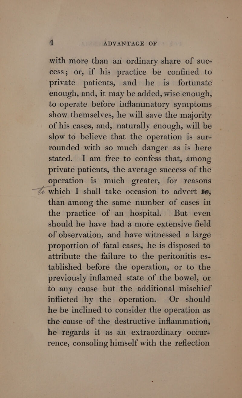 Ww with more than an ordinary share of suc- cess; or, if his practice be confined to private patients, and he is_ fortunate enough, and, it may be added, wise enough, to operate before inflammatory symptoms show themselves, he will save the majority of his cases, and, naturally enough, will be slow to believe that the operation is sur- rounded with so much danger as is here stated. I am free to confess that, among private patients, the average success of the operation is much greater, for reasons which I shall take occasion to advert £6; than among the same number of cases in the practice of an hospital. But even should he have had a more extensive field of observation, and have witnessed a large proportion of fatal cases, he is disposed to attribute the failure to the peritonitis es- tablished before the operation, or to the previously inflamed state of the bowel, or to any cause but the additional mischief inflicted by the operation. Or should he be inclined to consider the operation as the cause of the destructive inflammation, he regards it as an extraordinary occur- rence, consoling himself with the reflection