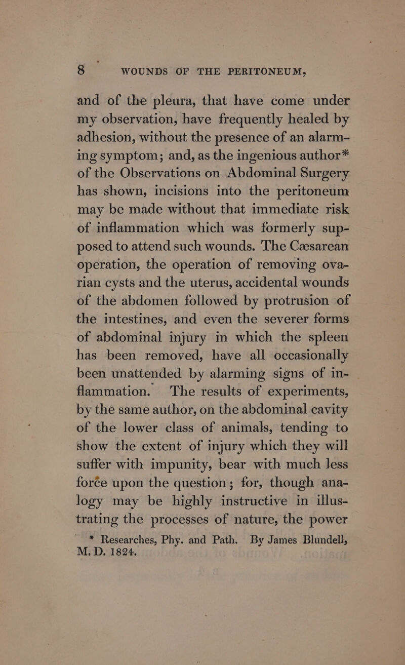 and of the pleura, that have come under my observation, have frequently healed by adhesion, without the presence of an alarm- ing symptom; and, as the ingenious author* of the Observations on Abdominal Surgery has shown, incisions into the peritoneum may be made without that immediate risk of inflammation which was formerly sup- posed to attend such wounds. The Cesarean operation, the operation of removing ova- rian cysts and the uterus, accidental wounds of the abdomen followed by protrusion of the intestines, and even the severer forms of abdominal injury in which the spleen has been removed, have all occasionally been unattended by alarming signs of in- flammation. The results of experiments, by the same author, on the abdominal cavity of the lower class of animals, tending to show the extent of injury which they will suffer with impunity, bear with much less force upon the question ; for, though ana- logy may be highly instructive in illus- trating the processes of nature, the power * Researches, Phy. and Path. By James Blundell, M. D. 1824.