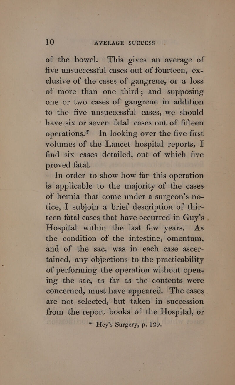 of the bowel. This gives an average of five unsuccessful cases out of fourteen, ex- clusive of the cases of gangrene, or a loss of more than one third; and supposing one or two cases of gangrene in addition to the five unsuccessful cases, we should have six or seven fatal cases out of fifteen operations.* In looking over the five first volumes of the Lancet hospital reports, I find six cases detailed, out of which five proved fatal. In order to show how far this operation is applicable to the majority of the cases of hernia that come under a surgeon’s no- tice, I subjoin a brief description of thir- teen fatal cases that have occurred in Guy’s . Hospital within the last few years. As the condition of the intestine, omentum, and of the sac, was in each case ascer- tained, any objections to the practicability of performing the operation without open- ing the sac, as far as the contents were concerned, must have appeared. ‘The cases are not selected, but taken in succession from the report books of the Hospital, or * Hey’s Surgery, p. 129.