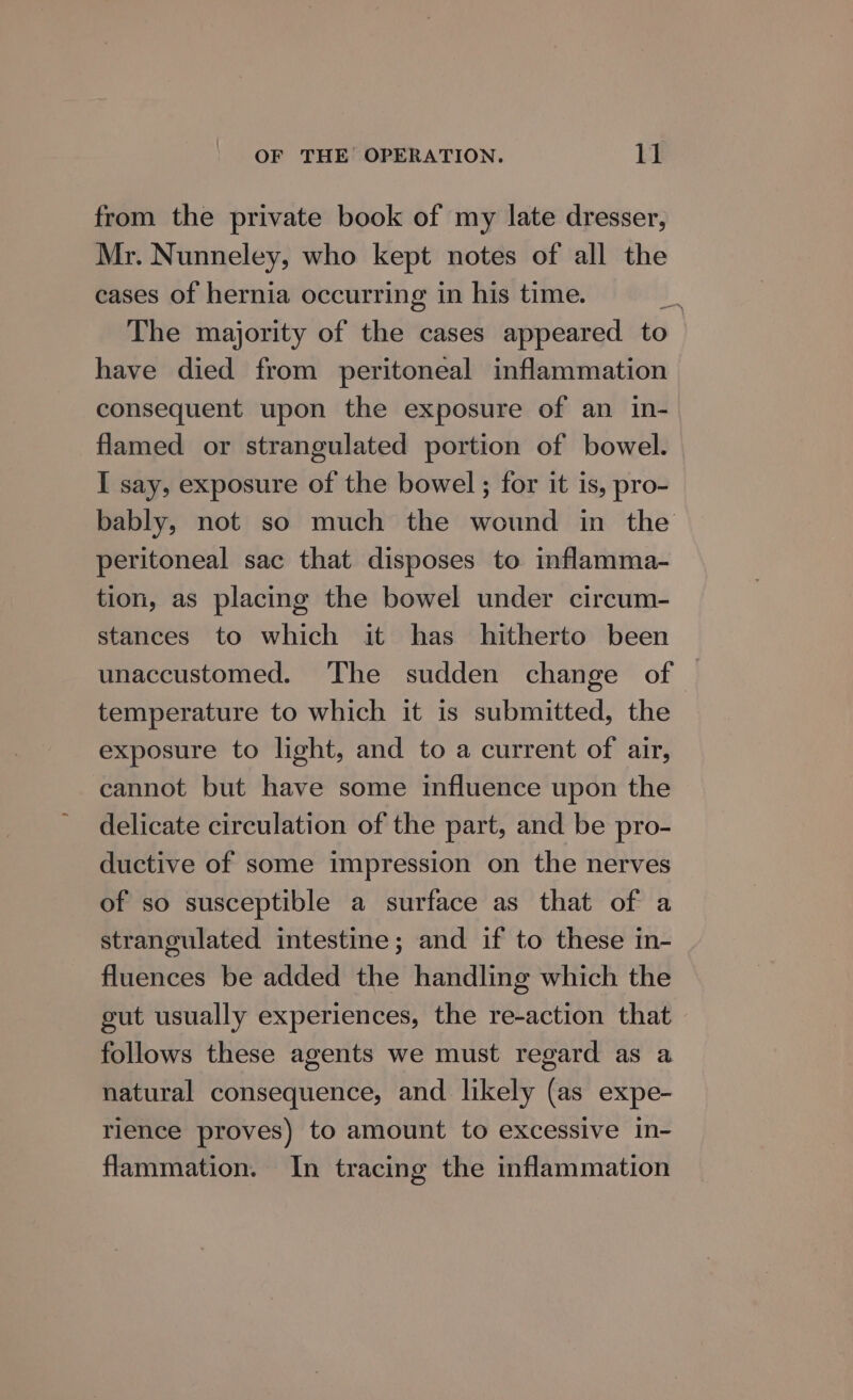 OF THE’ OPERATION. EX from the private book of my late dresser, Mr. Nunneley, who kept notes of all the cases of hernia occurring in his time. a The majority of the cases appeared to have died from peritoneal inflammation consequent upon the exposure of an in- flamed or strangulated portion of bowel. I say, exposure of the bowel ; for it is, pro- bably, not so much the wound in the peritoneal sac that disposes to inflamma- tion, as placing the bowel under circum- stances to which it has hitherto been unaccustomed. The sudden change of temperature to which it is submitted, the exposure to light, and to a current of air, cannot but have some influence upon the delicate circulation of the part, and be pro- ductive of some impression on the nerves of so susceptible a surface as that of a strangulated intestine; and if to these in- fluences be added the handling which the gut usually experiences, the re-action that follows these agents we must regard as a natural consequence, and likely (as expe- rience proves) to amount to excessive in- flammation. In tracing the inflammation