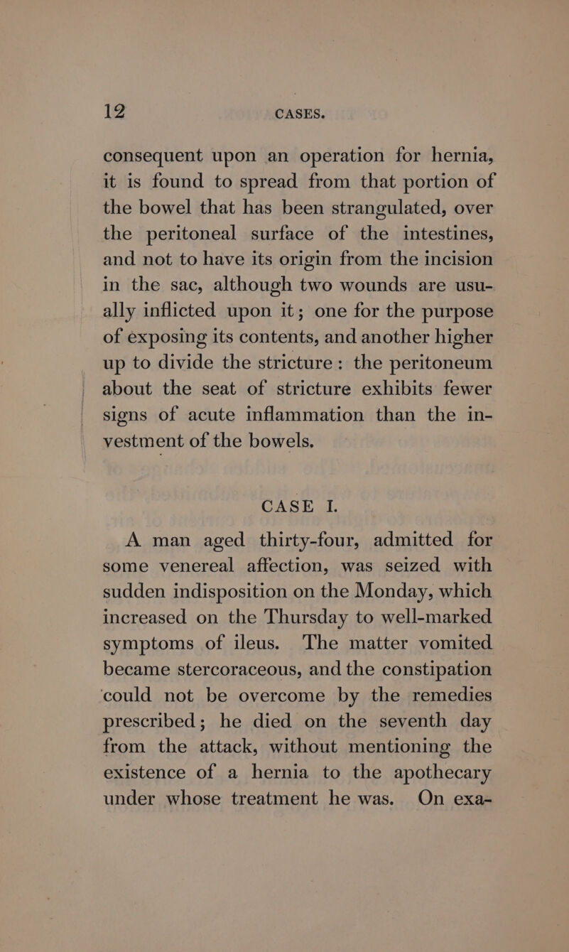 consequent upon an operation for hernia, it is found to spread from that portion of the bowel that has been strangulated, over the peritoneal surface of the intestines, and not to have its origin from the incision in the sac, although two wounds are usu- ally inflicted upon it; one for the purpose of exposing its contents, and another higher up to divide the stricture: the peritoneum about the seat of stricture exhibits fewer signs of acute inflammation than the in- vestment of the bowels. CASE I. A man aged thirty-four, admitted for some venereal affection, was seized with sudden indisposition on the Monday, which increased on the Thursday to well-marked symptoms of ileus. The matter vomited became stercoraceous, and the constipation could not be overcome by the remedies prescribed; he died on the seventh day from the attack, without mentioning the existence of a hernia to the apothecary under whose treatment he was. On exa-