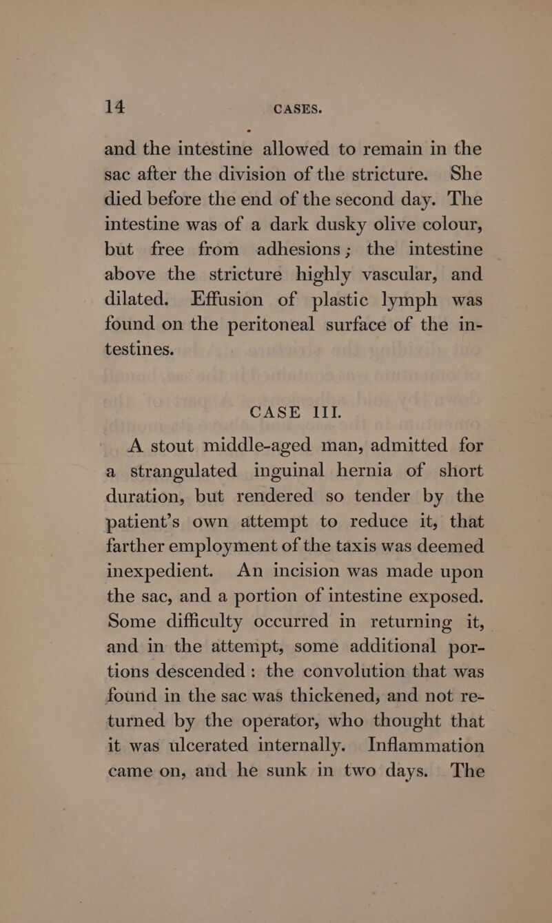 and the intestine allowed to remain in the sac after the division of the stricture. She died before the end of the second day. The intestine was of a dark dusky olive colour, but free from adhesions; the intestine above the stricture highly vascular, and dilated. Effusion of plastic lymph was found on the peritoneal surface of the in- testines. CASE III. A stout middle-aged man, admitted for a strangulated inguinal hernia of short duration, but rendered so tender by the patient’s own attempt to reduce it, that farther employment of the taxis was deemed inexpedient. An incision was made upon the sac, and a portion of intestine exposed. Some difficulty occurred in returning it, and in the attempt, some additional por- tions descended : the convolution that was found in the sac was thickened, and not re- turned by the operator, who thought that it was ulcerated internally. Inflammation came on, and he sunk in two days. The