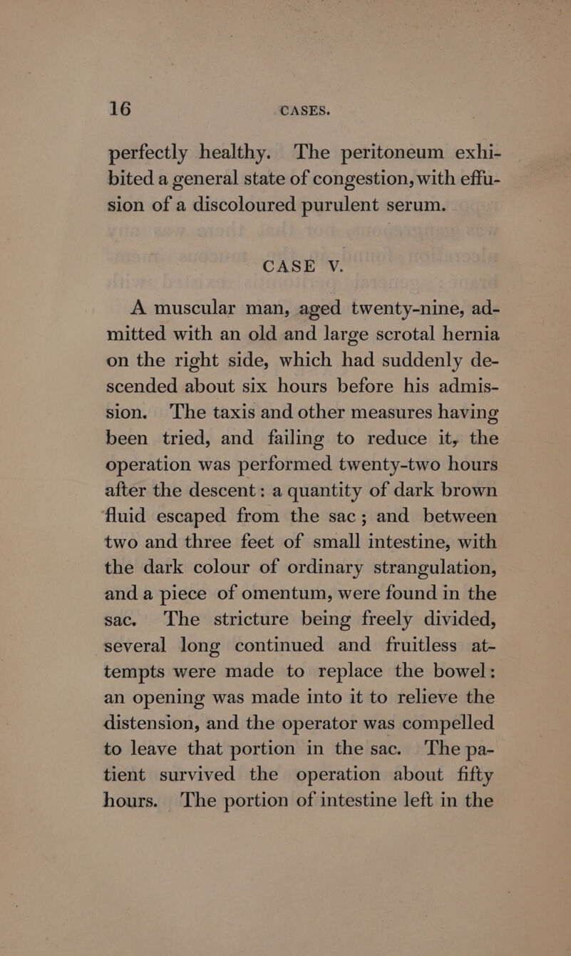 perfectly healthy. The peritoneum exhi- bited a general state of congestion, with effu- sion of a discoloured purulent serum. CASE V. A muscular man, aged twenty-nine, ad- mitted with an old and large scrotal hernia on the right side, which had suddenly de- scended about six hours before his admis- sion. ‘The taxis and other measures having been tried, and failing to reduce it, the operation was performed twenty-two hours after the descent: a quantity of dark brown fluid escaped from the sac; and between two and three feet of small intestine, with the dark colour of ordinary strangulation, and a piece of omentum, were found in the sac. The stricture being freely divided, several long continued and fruitless at- tempts were made to replace the bowel: an opening was made into it to relieve the distension, and the operator was compelled to leave that portion in the sac. The pa- tient survived the operation about fifty hours. The portion of intestine left in the