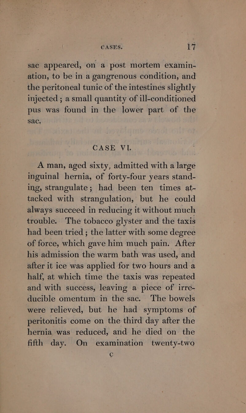 sac appeared, on a post mortem examin- ation, to be in a gangrenous condition, and the peritoneal tunic of the intestines slightly injected ; a small quantity of ill-conditioned pus was found in the lower part of the  gac, CASE VI. A man, aged sixty, admitted with a large inguinal hernia, of forty-four years stand- ing, strangulate; had been ten times at- tacked with strangulation, but he could always succeed in reducing it without much trouble. The tobacco glyster and the taxis had been tried ; the latter with some degree of force, at gave him much pain. After his admission the warm bath was used, and after it ice was applied for two hours and a half, at which time the taxis was repeated and with success, leaving a piece of irre- ducible omentum in the sac. The bowels were relieved, but he had symptoms of peritonitis come on the third day after the hernia was reduced, and he died on the fifth day. On examination twenty-two C